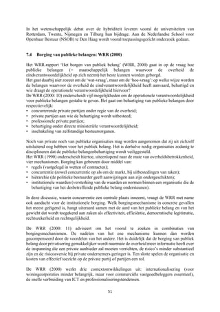 51	
	
In het wetenschappelijk debat over de hybriditeit leveren vooral de universiteiten van
Rotterdam, Twente, Nijmegen en Tilburg hun bijdrage. Aan de Nederlandse School voor
Openbaar Bestuur (NSOB) te Den Haag wordt vooral toepassingsgericht onderzoek gedaan.
7.4 Borging van publieke belangen: WRR (2000)
Het WRR-rapport ‘Het borgen van publiek belang’ (WRR, 2000) gaat in op de vraag hoe
publieke belangen (= maatschappelijk belangen waarvoor de overheid de
eindverantwoordelijkheid op zich neemt) het beste kunnen worden geborgd.
Het gaat daarbij niet zozeer om de ‘wat-vraag’, maar om de ‘hoe-vraag’: op welke wijze worden
de belangen waarvoor de overheid de eindverantwoordelijkheid heeft aanvaard, behartigd en
wie draagt de operationele verantwoordelijkheid hiervoor?
De WRR (2000: 10) onderscheidt vijf mogelijkheden om de operationele verantwoordelijkheid
voor publieke belangen gestalte te geven. Het gaat om behartiging van publieke belangen door
respectievelijk:
• concurrerende private partijen onder regie van de overheid;
• private partijen aan wie de behartiging wordt uitbesteed;
• professionele private partijen;
• behartiging onder directe ministeriële verantwoordelijkheid;
• inschakeling van zelfstandige bestuursorganen.
Noch van private noch van publieke organisaties mag worden aangenomen dat zij uit zichzelf
uitsluitend oog hebben voor het publiek belang. Het is derhalve nodig organisaties zodanig te
disciplineren dat de publieke belangenbehartiging wordt veiliggesteld.
Het WRR (1990) onderscheidt hiertoe, uiteenlopend naar de mate van overheidsbetrokkenheid,
vier mechanismen. Borging kan gebeuren door middel van:
• regels (vastgelegd in wetten of contracten);
• concurrentie (zowel concurrentie op als om de markt, bij uitbestedingen van taken);
• hiërarchie (de politieke bestuurder geeft aanwijzingen aan zijn ondergeschikten);
• institutionele waarden (versterking van de waarden en normen binnen een organisatie die de
behartiging van het desbetreffende publieke belang ondersteunen).
In deze discussie, waarin concurrentie een centrale plaats inneemt, vraagt de WRR met name
ook aandacht voor de institutionele borging. Welk borgingsmechanisme in concrete gevallen
het meest geëigend is, hangt uiteraard samen met de aard van het publieke belang en van het
gewicht dat wordt toegekend aan zaken als effectiviteit, efficiëntie, democratische legitimatie,
rechtszekerheid en rechtsgelijkheid.
De WRR (2000: 11) adviseert om het vooral te zoeken in combinaties van
borgingsmechanismen. De nadelen van het ene mechanisme kunnen dan worden
gecompenseerd door de voordelen van het andere. Het is duidelijk dat de borging van publiek
belang door privatisering gemakkelijker wordt naarmate de overheid meer informatie heeft over
de inspanning die een private aanbieder zal moeten verrichten, de risico’s minder substantieel
zijn en de risicoaversie bij private ondernemers geringer is. Ten slotte spelen de organisatie en
kosten van effectief toezicht op de private partij of partijen een rol.
De WRR (2000) werkt drie contextontwikkelingen uit: internationalisering (voor
woningcorporaties minder belangrijk, maar voor commerciële vastgoedbeleggers essentieel),
de snelle verbreiding van ICT en professionaliseringstendensen.
 