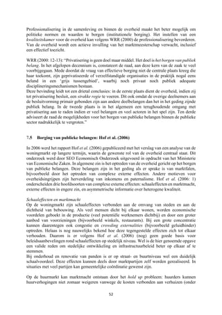 52	
	
Professionalisering in de samenleving en binnen de overheid maakt het beter mogelijk om
politieke normen en waarden te borgen (institutionele borging). Het instellen van een
kwaliteitskamer voor de overheid kan volgens WRR (2000) de professionalisering bevorderen.
Van de overheid wordt een actieve invulling van het marktmeesterschap verwacht, inclusief
een effectief toezicht.
WRR (2000: 12-13): “Privatisering is geen doel maar middel. Het doel is het borgen van publiek
belang. In het afgelopen decennium is, constateert de raad, aan deze kern van de zaak te veel
voorbijgegaan. Mede doordat de vraag van effectieve borging niet de centrale plaats kreeg die
haar toekomt, zijn geprivatiseerde of verzelfstandigde organisaties in de praktijk nogal eens
beland in een ‘grijs tussengebied’, waarbij noch privaat noch publiek adequate
disciplineringsmechanismen bestaan.
Deze bevinding leidt tot een drietal conclusies: in de eerste plaats dient de overheid, indien zij
tot privatisering besluit, een strakke regie te voeren. Dit ook omdat de overige deelnemers aan
de besluitvorming primair gebonden zijn aan andere deelbelangen dan het in het geding zijnde
publiek belang. In de tweede plaats is in het algemeen een terughoudende omgang met
privatisering aan te raden indien er veel belangen en veel actoren in het spel zijn. Ten derde
adviseert de raad de mogelijkheden voor het borgen van publieke belangen binnen de publieke
sector nadrukkelijk te vergroten.”
7.5 Borging van publieke belangen: Hof et al. (2006)
In 2006 werd het rapport Hof et al. (2006) gepubliceerd met het verslag van een analyse van de
woningmarkt op langere termijn, waarin de gewenste rol van de overheid centraal staat. Dit
onderzoek werd door SEO Economisch Onderzoek uitgevoerd in opdracht van het Ministerie
van Economische Zaken. In algemene zin is het optreden van de overheid gericht op het borgen
van publieke belangen. Deze belangen zijn in het geding als er sprake is van marktfalen,
bijvoorbeeld door het optreden van complexe externe effecten. Andere motieven voor
overheidsingrijpen zijn herverdeling van inkomens en paternalisme. Hof et al. (2006: 1)
onderscheiden drie hoofdsoorten van complexe externe effecten: schaaleffecten en marktmacht,
externe effecten in engere zin, en asymmetrische informatie over heterogene kwaliteit.
Schaaleffecten en marktmacht
Op de woningmarkt zijn schaaleffecten verbonden aan de omvang van steden en aan de
dichtheid van bebouwing. Als veel mensen dicht bij elkaar wonen, worden economische
voordelen geboekt in de productie (veel potentiële werknemers dichtbij) en door een groter
aanbod van voorzieningen (bijvoorbeeld winkels, restaurants). Bij een grote concentratie
kunnen daarentegen ook congestie en crowding externalities (bijvoorbeeld geluidhinder)
optreden. Helaas is nog nauwelijks bekend hoe deze tegengestelde effecten zich tot elkaar
verhouden. Daarom is er volgens Hof et al. (2006) (nog) geen goede basis voor
beleidsaanbevelingen rond schaaleffecten op stedelijk niveau. Wel is de hier genoemde opgave
een valide reden om stedelijke ontwikkeling en infrastructuurbeleid beter op elkaar af te
stemmen.
Bij onderhoud en renovatie van panden is er op straat- en buurtniveau wel een duidelijk
schaalvoordeel. Deze effecten kunnen deels door marktpartijen zelf worden gerealiseerd. In
situaties met veel partijen kan gemeentelijke coördinatie gewenst zijn.
Op de huurmarkt kan marktmacht ontstaan door het hold up probleem: huurders kunnen
huurverhogingen niet zomaar weigeren vanwege de kosten verbonden aan verhuizen (onder
 