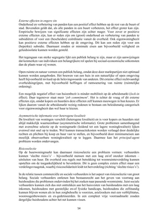 54	
	
Externe effecten in engere zin
Onderhoud en verbetering van panden kan een positief effect hebben op de rest van de buurt of
stad. Bovendien geldt dat, als alle panden in een buurt verbeteren, het effect groter kan zijn.
Empirische bewijzen van significante effecten zijn echter mager. Voor zover er positieve
externe effecten zijn, kan er reden zijn om (groot) onderhoud en verbetering van panden te
subsidiëren of voor een (bescheiden) coördinatie vanuit de overheid. Ook eigenwoningbezit
kan positieve externe effecten hebben op de omgeving. Dit kan een reden zijn voor een
(beperkte) subsidie. Daarnaast zouden er minimale eisen aan bijvoorbeeld veiligheid en
geluidsisolatie kunnen worden gesteld.
Het tegengaan van sterke segregatie lijkt een publiek belang te zijn, maar er zijn aanwijzingen
dat kenmerken van individuen een belangrijkere rol spelen bij sociaal-economische uitkomsten
dan de plaats waar zij wonen.
Open ruimte en natuur vormen een publiek belang, omdat deze door marktpartijen niet optimaal
kunnen worden aangeboden. Het bouwen van een huis in een natuurlijke of open omgeving
heeft bijvoorbeeld invloed op de belevingswaarde van anderen. Dit externe effect rechtvaardigt
overheidsingrijpen, met bijvoorbeeld heffingen of rantsoenering van ruimte (ruimtelijke
ordening).
Een mogelijk negatief effect van huizenbezit is minder mobiliteit op de arbeidsmarkt (lock-in
effect). Daar tegenover staat meer ‘job commitment’. Het is echter de vraag of dit externe
effecten zijn, omdat kopers en huurders deze effecten zelf kunnen meewegen in hun keuzes. Er
lijken daarom vanuit de arbeidsmarkt weinig redenen te bestaan om beleidsmatig categorisch
voor eigenwoningbezit dan wel huur te kiezen.
Asymmetrische informatie over heterogene kwaliteit
De kwaliteit van woningen verschilt (heterogene kwaliteit) en is voor kopers en huurders niet
altijd makkelijk waarneembaar (asymmetrische informatie). Grote problemen samenhangend
met averechtse selectie op de woningmarkt (leidend tot een lagere woningkwaliteit) lijken
evenwel niet snel op te treden. Wel kunnen transactiekosten worden verlaagd door duidelijke
rechten en plichten bij koop en huur vast te stellen, en bijvoorbeeld door minimumeisen aan
moeilijk observeerbare woningkwaliteit op te leggen. Daarmee kan het principal-agent
probleem worden ondervangen.
Risicoselectie
Op de huurwoningmarkt kan daarnaast risicoselectie een probleem vormen: verhuurders
kunnen ‘slechte risico’s’ – bijvoorbeeld mensen met een laag en/of onzeker inkomen –
uitsluiten van huur. De overheid zou regels met betrekking tot woonruimteverdeling kunnen
opstellen om de toegankelijkheid te bevorderen. Dit is geen complex extern effect maar een
verdelingsvraagstuk, waarbij risicosolidariteit leidt tot herverdeling (richting ‘slechte risico’s’).
In de relatie tussen commerciële en sociale verhuurders is het aspect van risicoselectie van groot
belang. Sociale verhuurders ontlenen hun bestaansrecht aan het geven van voorrang aan
huishoudens die problemen ondervinden bij het zoeken naar passende woonruimte. Juist sociale
verhuurders kunnen zich dus niet onttrekken aan het huisvesten van huishoudens met een laag
inkomen, huishoudens met geestelijke en-of fysieke handicaps, huishoudens die zelfstandig
kunnen blijven wonen als in hun zorgbehoefte is voorzien, asielzoekers met een verblijfstatus,
woonwagenbewoners en ex-gedetineerden. In een compleet vrije voorraadmarkt zouden
dergelijke huishoudens achter het net kunnen vissen.
 