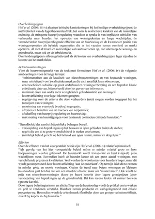 55	
	
Overheidsingrijpen
Hof et al. (2006: iii-iv) plaatsen kritische kanttekeningen bij het huidige overheidsingrijpen: de
ineffectiviteit van de hypotheekrenteaftrek, het soms te restrictieve karakter van de ruimtelijke
ordening, de stringente huurprijsregulering waardoor er sprake is van impliciete subsidies van
verhuurder naar huurder, het optreden van woningtekorten en lange wachttijden, de
veronderstelde huurprijsverhogende effecten van de huurtoeslag en de kwestieuze positie van
woningcorporaties als hybride organisaties die in het vacuüm tussen overheid en markt
opereren. Al met al treden er aanzienlijke welvaartsverliezen op, niet alleen op de woning- en
grondmarkt, maar ook op de arbeidsmarkt.
Overheidsingrijpen is alleen geïndiceerd als de kosten van overheidsingrijpen lager zijn dan de
kosten van het marktfalen.
Beleidsaanbevelingen
Voor de huurwoningmarkt van de toekomst formuleren Hof et al. (2006: iv) de volgende
aanbevelingen voor de lange termijn:
- “minimumeisen aan de kwaliteit van nieuwbouwwoningen en van bestaande woningen,
maar uitsluitend voor kwaliteitskenmerken die zich moeilijk laten observeren;
- een bescheiden subsidie op groot onderhoud en woningverbetering en een beperkte lokale
coördinatie daarvan, bijvoorbeeld door het geven van informatie;
- minimale eisen aan onder meer veiligheid en geluidsisolatie van woningen;
- lastenverlichting voor lage-inkomensgroepen;
- regelgeving over de criteria die door verhuurders (niet) mogen worden toegepast bij het
toewijzen van woningen;
- monitoring van eventuele (verdere) segregatie;
- afromen en benutten van de reserves van corporaties;
- afschaffing van huurprijsregulering en huurtoeslag;
- maximering van huurstijgingen voor bestaande contracten (zittende huurders).”
“Grondbeleid dat aansluit bij publieke belangen betreft:
- versoepeling van beperkingen op het bouwen in open gebieden buiten de steden;
- regels die een al te grote woondichtheid in steden voorkomen;
- ruimtelijk beleid gericht op het behoud van open ruimte, natuur en dergelijke.”
Effecten
Over de effecten van het voorgestelde beleid zijn Hof et al. (2006: v) relatief optimistisch:
“Als gevolg van het hier voorgestelde beleid zullen er minder relatief grote en luxe
koopwoningen worden gebouwd. De huurmarkt wordt transparant en kent (vrijwel) geen
wachtlijsten meer. Bovendien heeft de huurder keuze uit een groot aantal woningen, met
verschillende prijzen en kwaliteiten. Wel worden de woonlasten voor huurders hoger, maar dit
wordt gecompenseerd door lastenverlichting ‘aan de onderkant’. Op termijn leidt dit tot wonen
in minder grote en mooie woningen. Gezien de trend naar betere woningen en kleinere
huishoudens gaat het dan niet om een absolute afname, maar om ‘minder meer’. Ook wordt de
prijs van nieuwbouwwoningen (koop en huur) beperkt door lagere grondprijzen (door
versoepeling van beperkingen op de grondmarkt). Dit kan tevens leiden tot ruimer bouwen
(grotere kavels).
Door lagere belastingtarieven en afschaffing van de huurtoeslag wordt de prikkel om te werken
en geld te verdienen versterkt. Hierdoor nemen productie en werkgelegenheid met enkele
procenten toe. Bovendien wordt de arbeidsmarkt flexibeler door een grotere verhuismobiliteit,
zowel bij kopers als bij huurders.”
 