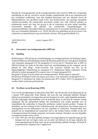 57	
	
Doordat de vermogenspositie van de woningcorporaties zich vooral tot 2008 zeer voorspoedig
ontwikkelde en ook de cash-flows royaal vloeiden, manifesteerde zich in de corporatiesector
het verschijnsel goldplating: meer dan honderd directeuren met een inkomen boven de
Balkenendenorm, een opvallend royale CAO, luxe kantoorruimte, zeer gunstige secundaire
arbeidsvoorwaarden. Op commerciële activiteiten werden zeer vaak verliezen geleden en
rendementen waren zeer laag: het gevolg is dat de corporaties op grote schaal oneerlijke
concurrentie pleegden ten opzichte van commerciële vastgoedbeleggers en
projectontwikkelaars. Bovendien bleek de corporatiesector in een aantal opzichten gevoelig te
zijn voor criminaliteit (Bieleman et al., 2010). Dit alles was aanleiding om de governance van
corporatie en corporatiesector nog eens kritisch te bezien. Hierop gaat hoofdstuk 8 in.
16051205A.EVA - versie 2 januari 2017 -
HP/JB
8. Governance van woningcorporaties (2007-nu)
8.1 Inleiding
De Brutering in 1995 gaf aan de verzelfstandiging van woningcorporaties een krachtige impuls.
Achteraf hebben de ontwikkelingen rondom de Brutering geleid tot een vermogensovermaat bij
vele corporaties (paragraaf 8.2). De paragrafen 8.3 tot en met 8.7 illustreren hoe in 2007 en
2008 het beleid van Aedes in het teken stond van verzelfstandiging en het vergroten van de
afstand tot ‘Den Haag’. Aedes-voorzitter Van Leeuwen streefde een Wet op de
Maatschappelijke Onderneming na (paragraaf 8.7). Ondertussen bleken corporaties weinig
efficiënt te werken (paragraaf 8.8) en grote risico’s te lopen (paragraaf 8.9).
Paragraaf 8.10 gaat in op de schaal van woningcorporaties. Welke schaal is optimaal?
De herziene Woningwet werkt een nieuwe governance voor corporaties uit (paragraaf 8.11).
Paragraaf 8.12 presenteert de Aedes Governancecode 2015 (Aedes, 2015). In paragraaf 8.13
worden enkele conclusies geformuleerd.
8.2 Weeffout van de Brutering (1995)
Veel van de ontwikkelingen en discussies sinds 2007, zijn het gevolg van de Brutering die op
1 januari 1995 plaatsvond. Zoals bekend, zijn toen alle nog uitstaande publieke leningen
afgelost (en grotendeels vervangen door private leningen) en werd –onder bepaalde aannamen–
van alle toegezegde objectsubsidies voor de komende jaren, in één klap de contante waarde
uitgekeerd. Bij die gelegenheid hebben alle betrokkenen zich zorgen gemaakt over de
mogelijkheid dat corporaties in financiële problemen zouden kunnen geraken. Vandaar de
oprichting van het Centraal Fonds Volkshuisvesting, dat projectsteun zou kunnen geven of
saneringssteun om het faillissement van een corporatie te voorkomen. Niemand heeft toen
gedacht aan de mogelijkheid dat corporaties ook te rijk zouden kunnen worden en dat een
vermogensovermaat bij menige corporatie zou kunnen ontstaan. Oorzaken van een dergelijke
vermogensovermaat waren vooral:
(1) Vóór 1995 zijn vele dure publieke leningen vervroegd afgelost en ingeruild tegen private
leningen met een veel lagere rente, een en ander met behoud van de hoge subsidies die
waren gekoppeld aan de hoge rente van de oorspronkelijke publieke leningen. Dit heeft de
corporatiesector miljarden euro’s opgeleverd.
 