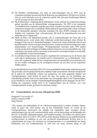 58	
	
(2) De feitelijke ontwikkelingen van rente en huurverhogingen zijn na 1995 voor de
corporaties gunstiger geweest dan bij de Brutering was aangenomen. Dit heeft over de hele
linie tot extra inkomsten voor de corporaties geleid. Ons zijn geen becijferingen bekend
van de omvang van deze meevallers.
(3) Bij de Brutering is vastgelegd dat de opbrengsten van de verkoop van corporatiewoningen
geheel toevallen aan de desbetreffende woningcorporaties. Na 1995 is het strategisch
voorraadbeleid bij corporaties populair geworden, waardoor het taboe op de verkoop van
corporatiewoningen snel verminderde. Mede dankzij de lage boekwaarde van de woningen
en de toenemende aantallen verkochte woningen (tot ruim 20.000 woningen per jaar),
boekten vele corporaties hoge verkoopwinsten. Dit heeft de corporatiesector nog eens
miljarden euro’s opgeleverd.
(4) Mede op basis van Rijksbeleid groeide ook in corporatiekringen het besef dat er in
Nederland grosso modo (meer dan) voldoende sociale-huurwoningen staan. Binnen de
Europese Unie was en is Nederland koploper. Vooral in de steden probeerde men tot een
herdifferentiatie van de woningvoorraad te komen, waarbij sociale huurwoningen per saldo
plaatsmaakten voor koopwoningen. Woningcorporaties bouwden sinds 1995 relatief
weinig sociale-huurwoningen en hadden relatief weinig last van een onrendabele top. Vele
corporaties zijn steeds actiever geworden in het bouwen van koopwoningen en recentelijk
ook middeldure en dure huurwoningen.
(5) In politieke kringen kwam met een grote regelmaat het voornemen op om de huren stap
voor stap te harmoniseren, bij mutatie extra te harmoniseren c.q. te liberaliseren. Voor
zover dit is gebeurd, leidde dit bij woningcorporaties tot aanzienlijke extra inkomsten die
tot een verdere verhoging van de vermogensovermaat van een deel van de corporaties
hebben geleid.
In een betrekkelijk korte periode (1995-2013) is de gemiddelde Nederlandse corporatie puissant
rijk geworden, met het perspectief dat deze rijkdom verder zal toenemen. Op korte termijn heeft
dit al geleid tot verschillende vormen van goldplating. De sterk gegroeide rijkdom van
woningcorporaties, heeft binnen de sector het idee van opting out vrij plotseling zeer
aantrekkelijk gemaakt. Ook na het aanvaarden van omvangrijke taken in de Vogelaarwijken,
na de introductie van de integrale Vennootschapsbelastingplicht en het opleggen van de CFV-
heffing aan corporaties zonder bezit in de Vogelaarwijken, kan de business case voor
woningcorporaties worden geschetst als uitermate zonnig.
8.3 Voorgeschiedenis: streven naar zelfregulering (2008)
Paragraaf 8.3 tot en met 8.7:
Notitie 5 augustus 2008
Hugo Priemus
“Wie spreekt met deskundigen uit de volkshuisvestingswereld in andere Europese landen,
merkt al gauw dat velen jaloers zijn op het Nederlandse bestel, en vooral op de
woningcorporaties. Huisvesters die publiek zijn ingekaderd, maar overigens private
ondernemingen zijn, die zich verantwoordelijk tonen voor de huisvesting van huishoudens die
dat niet of moeilijk zelfstandig kunnen, zijn benijdenswaardig. Zij hebben een relatief groot
marktaandeel, thans 32% [2015: 30%; HP] en mede daardoor beheren zij een gedifferentieerde
woningvoorraad en bedienen zij een zeer gevarieerd klantenbestand. Krotten kom je in
corporatieland niet tegen. De voorraad van woningcorporaties is zo aantrekkelijk dat menig
huishouden met een middeninkomen of zelfs met een hoog inkomen graag in een
 