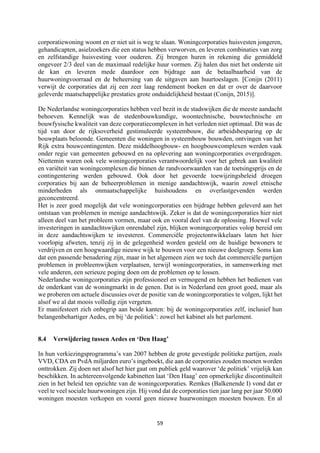 59	
	
corporatiewoning woont en er niet uit is weg te slaan. Woningcorporaties huisvesten jongeren,
gehandicapten, asielzoekers die een status hebben verworven, en leveren combinaties van zorg
en zelfstandige huisvesting voor ouderen. Zij brengen huren in rekening die gemiddeld
ongeveer 2/3 deel van de maximaal redelijke huur vormen. Zij halen dus niet het onderste uit
de kan en leveren mede daardoor een bijdrage aan de betaalbaarheid van de
huurwoningvoorraad en de beheersing van de uitgaven aan huurtoeslagen. [Conijn (2011)
verwijt de corporaties dat zij een zeer laag rendement boeken en dat er over de daarvoor
geleverde maatschappelijke prestaties grote onduidelijkheid bestaat (Conijn, 2015)].
De Nederlandse woningcorporaties hebben veel bezit in de stadswijken die de meeste aandacht
behoeven. Kennelijk was de stedenbouwkundige, woontechnische, bouwtechnische en
bouwfysische kwaliteit van deze corporatiecomplexen in het verleden niet optimaal. Dit was de
tijd van door de rijksoverheid gestimuleerde systeembouw, die arbeidsbesparing op de
bouwplaats beloonde. Gemeenten die woningen in systeembouw bouwden, ontvingen van het
Rijk extra bouwcontingenten. Deze middelhoogbouw- en hoogbouwcomplexen werden vaak
onder regie van gemeenten gebouwd en na oplevering aan woningcorporaties overgedragen.
Niettemin waren ook vele woningcorporaties verantwoordelijk voor het gebrek aan kwaliteit
en variëteit van woningcomplexen die binnen de randvoorwaarden van de toetsingsprijs en de
contingentering werden gebouwd. Ook door het gevoerde toewijzingsbeleid droegen
corporaties bij aan de beheerproblemen in menige aandachtswijk, waarin zowel etnische
minderheden als onmaatschappelijke huishoudens en overlastgevenden werden
geconcentreerd.
Het is zeer goed mogelijk dat vele woningcorporaties een bijdrage hebben geleverd aan het
ontstaan van problemen in menige aandachtswijk. Zeker is dat de woningcorporaties hier niet
alleen deel van het probleem vormen, maar ook en vooral deel van de oplossing. Hoewel vele
investeringen in aandachtswijken onrendabel zijn, blijken woningcorporaties volop bereid om
in deze aandachtswijken te investeren. Commerciële projectontwikkelaars laten het hier
voorlopig afweten, tenzij zij in de gelegenheid worden gesteld om de huidige bewoners te
verdrijven en een hoogwaardige nieuwe wijk te bouwen voor een nieuwe doelgroep. Soms kan
dat een passende benadering zijn, maar in het algemeen zien we toch dat commerciële partijen
problemen in probleemwijken verplaatsen, terwijl woningcorporaties, in samenwerking met
vele anderen, een serieuze poging doen om de problemen op te lossen.
Nederlandse woningcorporaties zijn professioneel en vermogend en hebben het bedienen van
de onderkant van de woningmarkt in de genen. Dat is in Nederland een groot goed, maar als
we proberen om actuele discussies over de positie van de woningcorporaties te volgen, lijkt het
alsof we al dat moois volledig zijn vergeten.
Er manifesteert zich onbegrip aan beide kanten: bij de woningcorporaties zelf, inclusief hun
belangenbehartiger Aedes, en bij ‘de politiek’: zowel het kabinet als het parlement.
8.4 Verwijdering tussen Aedes en ‘Den Haag’
In hun verkiezingsprogramma’s van 2007 hebben de grote gevestigde politieke partijen, zoals
VVD, CDA en PvdA miljarden euro’s ingeboekt, die aan de corporaties zouden moeten worden
onttrokken. Zij doen net alsof het hier gaat om publiek geld waarover ‘de politiek’ vrijelijk kan
beschikken. In achtereenvolgende kabinetten laat ‘Den Haag’ een opmerkelijke discontinuïteit
zien in het beleid ten opzichte van de woningcorporaties. Remkes (Balkenende I) vond dat er
veel te veel sociale huurwoningen zijn. Hij vond dat de corporaties tien jaar lang per jaar 50.000
woningen moesten verkopen en vooral geen nieuwe huurwoningen moesten bouwen. En al
 
