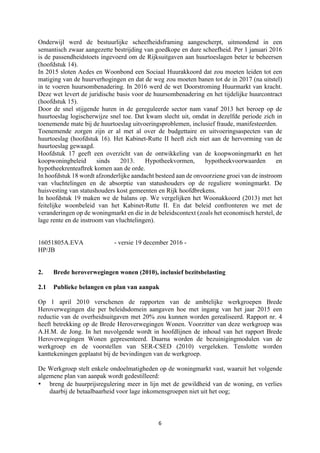 6	
	
Onderwijl werd de bestuurlijke scheefheidsframing aangescherpt, uitmondend in een
semantisch zwaar aangezette bestrijding van goedkope en dure scheefheid. Per 1 januari 2016
is de passendheidstoets ingevoerd om de Rijksuitgaven aan huurtoeslagen beter te beheersen
(hoofdstuk 14).
In 2015 sloten Aedes en Woonbond een Sociaal Huurakkoord dat zou moeten leiden tot een
matiging van de huurverhogingen en dat de weg zou moeten banen tot de in 2017 (na uitstel)
in te voeren huursombenadering. In 2016 werd de wet Doorstroming Huurmarkt van kracht.
Deze wet levert de juridische basis voor de huursombenadering en het tijdelijke huurcontract
(hoofdstuk 15).
Door de snel stijgende huren in de gereguleerde sector nam vanaf 2013 het beroep op de
huurtoeslag logischerwijze snel toe. Dat kwam slecht uit, omdat in dezelfde periode zich in
toenemende mate bij de huurtoeslag uitvoeringsproblemen, inclusief fraude, manifesteerden.
Toenemende zorgen zijn er al met al over de budgettaire en uitvoeringsaspecten van de
huurtoeslag (hoofdstuk 16). Het Kabinet-Rutte II heeft zich niet aan de hervorming van de
huurtoeslag gewaagd.
Hoofdstuk 17 geeft een overzicht van de ontwikkeling van de koopwoningmarkt en het
koopwoningbeleid sinds 2013. Hypotheekvormen, hypotheekvoorwaarden en
hypotheekrenteaftrek komen aan de orde.
In hoofdstuk 18 wordt afzonderlijke aandacht besteed aan de onvoorziene groei van de instroom
van vluchtelingen en de absorptie van statushouders op de reguliere woningmarkt. De
huisvesting van statushouders kost gemeenten en Rijk hoofdbrekens.
In hoofdstuk 19 maken we de balans op. We vergelijken het Woonakkoord (2013) met het
feitelijke woonbeleid van het Kabinet-Rutte II. En dat beleid confronteren we met de
veranderingen op de woningmarkt en die in de beleidscontext (zoals het economisch herstel, de
lage rente en de instroom van vluchtelingen).
16051805A.EVA - versie 19 december 2016 -
HP/JB
2. Brede heroverwegingen wonen (2010), inclusief bezitsbelasting
2.1 Publieke belangen en plan van aanpak
Op 1 april 2010 verschenen de rapporten van de ambtelijke werkgroepen Brede
Heroverwegingen die per beleidsdomein aangaven hoe met ingang van het jaar 2015 een
reductie van de overheidsuitgaven met 20% zou kunnen worden gerealiseerd. Rapport nr. 4
heeft betrekking op de Brede Heroverwegingen Wonen. Voorzitter van deze werkgroep was
A.H.M. de Jong. In het nuvolgende wordt in hoofdlijnen de inhoud van het rapport Brede
Heroverwegingen Wonen gepresenteerd. Daarna worden de bezuinigingmodulen van de
werkgroep en de voorstellen van SER-CSED (2010) vergeleken. Tenslotte worden
kanttekeningen geplaatst bij de bevindingen van de werkgroep.
De Werkgroep stelt enkele ondoelmatigheden op de woningmarkt vast, waaruit het volgende
algemene plan van aanpak wordt gedestilleerd:
• breng de huurprijsregulering meer in lijn met de gewildheid van de woning, en verlies
daarbij de betaalbaarheid voor lage inkomensgroepen niet uit het oog;
 
