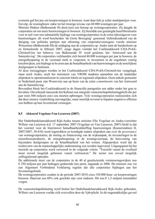 60	
	
evenmin gaf het pas om koopwoningen te bouwen, want daar heb je echte marktpartijen voor.
Gevolg: de woningbouw zakte tot het treurige niveau van 60.000 woningen per jaar.
Minister Dekker (Balkenende II) deed juist een beroep op woningcorporaties. Zij daagde de
corporaties uit om meer huurwoningen te bouwen. Zij bereidde een gematigde huurliberalisatie
voor in ruil voor een substantiële bijdrage van woningcorporaties in de extra rijksuitgaven voor
huurtoeslagen: dit werd bescheiden ‘de Grote Beweging’ genoemd. Gebruikmakend van de
dreiging van politieke partijen met afroming van corporatievermogens voerde minister
Winsemius (Balkenende III) de uitdaging aan de corporaties op. Aedes nam de handschoen op
en formuleerde in februari 2007, enige dagen vóórdat het Coalitieakkoord CDA-PvdA-
ChristenUnie ten behoeve van Balkenende IV werd gesloten, het ‘Antwoord aan de
Samenleving’. De corporaties verklaarden zich bereid 40.000 woningen per jaar te bouwen, de
energiebesparing in de voorraad sterk te vergroten, te investeren in de zogeheten veertig
krachtwijken, een bijdrage te leveren aan de betaalbaarheid van huurwoningen en de moeilijkste
doelgroepen te bedienen.
Al deze toezeggingen werden in het Coalitieakkoord CDA-PvdA-ChristenUnie vastgelegd,
maar noch Aedes, noch het ministerie van VROM maakten aanstalten om de landelijke
afspraken te operationaliseren in concrete lokale en regionale afspraken. Geen enkele gemeente
in Nederland paste zijn Woonvisie aan op basis van de extra commitments van het Antwoord
aan de Samenleving.
Bovendien bleek het Coalitieakkoord in de financiële paragrafen een adder onder het gras te
bevatten. Onverhoeds lanceerde het Kabinet een integrale vennootschapsbelastingplicht die per
jaar ruim 500 miljoen euro zou moeten opbrengen. Vele woningcorporaties realiseerden zich
dat deze nieuwe verplichting omvangrijke, maar moeilijk tevoren te bepalen negatieve effecten
zou hebben op hun investerend vermogen.
8.5 Akkoord Vogelaar-Van Leeuwen (2007)
Het Onderhandelaarsakkoord Rijk-Aedes tussen minister Ella Vogelaar en Aedes-voorzitter
Willem van Leeuwen d.d. 17 september 2007 (Vogelaar en Van Leeuwen, 2007) hield in dat
het voorstel voor de Interimwet betaalbaarheidsheffing huurwoningen (Kamerstukken II,
2007/2007, 30.410) werd ingetrokken en kondigde nadere afspraken aan over de governance
van woningcorporaties, de sturing en financiering van de wijkaanpak, de investeringen in de
nieuwbouwproductie, de energiebesparing in de woningvoorraad, de huisvesting van
bijzondere doelgroepen en de betaalbaarheid van het wonen. Afgesproken werd dat de
rechtsvorm van de maatschappelijke onderneming zou worden ingevoerd. Uitgangspunt bij het
toezicht op corporaties werd verwoord in de volgende volzin: “Toezicht vanuit de overheid
moet zoveel mogelijk gebeuren vanuit vertrouwen.” De sector zou zoveel mogelijk
zelfregulerend optreden.
De additionele inzet van de corporaties in de 40 al geselecteerde vernieuwingswijken zou
€ 250 miljoen per jaar bedragen gedurende tien jaren, ingaande in 2008. De minister zou via
een Algemeen Verbindend Verklaring regelen dat alle corporaties bijdragen aan het
Investeringsfonds.
De woningcorporaties zouden in de periode 2007-2010 circa 150.000 huur- en koopwoningen
bouwen. Daarvan zou 80% ook geschikt zijn voor ouderen. Dit zou € 1,5 miljard onrendabel
vergen.
De vennootschapsbelasting werd buiten het Onderhandelaarsakkoord Rijk-Aedes gehouden.
Willem van Leeuwen voelde zich overvallen door de Vpb-plicht. In dit ongemakkelijke gevoel
 