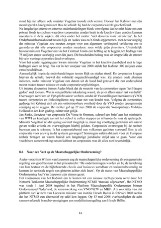 61	
	
stond hij niet alleen: ook minister Vogelaar toonde zich verrast. Hoewel het Kabinet met één
mond spreekt, kreeg minister Bos de schuld: hij had de corporatiewereld geschoffeerd.
Na langdurige interne en externe onderhandelingen bleek vervolgens dat het niet lukte om een
privaat fonds te stichten waardoor corporaties zonder bezit in de krachtwijken zouden kunnen
investeren in deze wijken, dit alles onder het motto: ‘niet doneren maar investeren’. In het
Onderhandelaarsakkoord tussen Rijk en Aedes was zo’n fonds opgenomen, met de toevoeging
dat minister Vogelaar zou moeten zorgen voor een algemeen verbindend verklaring om te
garanderen dat alle corporaties zouden meedoen: men wilde géén freeriders. Uiteindelijk
besloot minister Vogelaar om via het Centraal Fonds een heffing op te leggen, ten bedrage van
75 miljoen euro (voorlopig voor één jaar). Dit bescheiden bedrag was de druppel die de emmer
bij vele woningcorporaties deed overlopen.
Voor het eerste regeringsjaar kwam minister Vogelaar in het krachtwijkenbeleid met te lage
bedragen over de brug. Pas ver in het voorjaar van 2008 stelde het Kabinet 300 miljoen euro
extra beschikbaar.
Aanvankelijk liepen de onderhandelingen tussen Rijk en steden stroef. De corporaties kregen
hiervan de schuld, hoewel dat volstrekt ongerechtvaardigd was. Zij zouden oude plannen
indienen, nadat minister Vogelaar een datum uit de hoed had getoverd die een onderscheid
moest maken tussen nieuwe en oude corporatieverplichtingen.
Uit interne discussies binnen Aedes bleek dat de weerzin van de corporaties tegen ‘het Haagse
gedoe’ snel toenam. Wat is een publieke inkadering waard, als je er alleen maar last van hebt?
Overwogen werd om de Vpb-plicht aan te vechten, omdat de Vaststellingsovereenkomst (VSO)
tussen corporaties en Belastingdienst nog maar net van kracht was. Volgens de corporaties
gedroeg het Kabinet zich als een onbetrouwbare overheid door de VSO zonder opzegtermijn
eenzijdig op te zeggen. De rechter gaf op 27 mei 2008 de corporatie Woonpartners Midden-
Holland in een kort geding, echter niet gelijk.
Jan Sinke, directeur van corporatie De Veste in Ommen, schreef een brief aan het ministerie
van WWI en kondigde aan uit het stelsel te zullen stappen en informeerde naar de spelregels.
Minister Vogelaar zei dat opting out niet mogelijk is, maar zag voorlopig geen kans om aan te
geven welke criteria en overwegingen hierbij golden. Corporaties overwogen bij de rechter
bezwaar aan te tekenen. Is het corporatiebestel een volkomen gesloten systeem? Ben je als
corporatie voor eeuwig in dit systeem gevangen? Sommigen wilden dit punt voor de Europese
rechter brengen en waren bereid een langdurige juridische strijd aan te gaan. Voor een
vruchtbare samenwerking tussen kabinet en corporaties was dit alles niet bevorderlijk.
8.6 Naar een Wet op de Maatschappelijke Onderneming?
Aedes-voorzitter Willem van Leeuwen zag de maatschappelijke onderneming als een generieke
regeling van goed bestuur in het privaatrecht: ‘De ondernemingen worden zo bij de inrichting
van hun bestuur en de bijbehorende checks and balances wendbaar en toekomstbestendig en
kunnen de sectorale regels van gisteren achter zich laten’. Op de status van Maatschappelijke
Onderneming had Van Leeuwen zijn zinnen gezet.
Het voornemen van het Kabinet om te komen tot een nieuwe rechtspersoon werd door het
Netwerk Toekomst Maatschappelijke Onderneming NTMO ‘massaal afgewezen’. Het NTMO
was sinds 1 juni 2008 ingebed in het Platform Maatschappelijk Ondernemen binnen
Ondernemend Nederland, de samenwerking van VNO/NCW en MKB. Als voorzitter van dat
platform liet Willem van Leeuwen minister van Justitie Hirsch Ballin in februari 2008 weten
dat het NTMO een alternatief op tafel kon leggen. Op 13 mei 2008 overhandigden de acht
samenwerkende brancheverenigingen een modaliteitenregeling aan Hirsch Ballin.
 