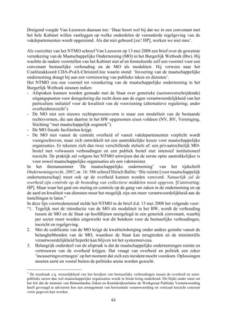 62	
	
Dreigend voegde Van Leeuwen daaraan toe: ‘Daar hoort wel bij dat we in een convenant met
het hele Kabinet willen vastleggen op welke onderdelen de verouderde regelgeving van de
vakdepartementen wordt opgeruimd. Als dat niet gebeurd [sic! HP], werken we niet mee’.
Als voorzitter van het NTMO schreef Van Leeuwen op 13 mei 2008 een brief over de gewenste
verankering van de Maatschappelijke Onderneming (MO) in het Burgerlijk Wetboek (Bw). Hij
wachtte de nadere voorstellen van het Kabinet niet af en formuleerde zelf een voorstel voor een
convenant bestuurlijke verhouding en de MO als modaliteit. Hij verwees naar het
Coalitieakkoord CDA-PvdA-ChristenUnie waarin stond: ‘Invoering van de maatschappelijke
onderneming draagt bij aan een vernieuwing van publieke taken en diensten’.
Het NTMO zou een voorstel tot verankering van de maatschappelijke onderneming in het
Burgerlijk Wetboek steunen indien:
- Afspraken kunnen worden gemaakt met de Staat over generieke (sectoroverschrijdende)
uitgangspunten voor deregulering die recht doen aan de eigen verantwoordelijkheid van het
particuliere initiatief voor de kwaliteit van de voorziening (alternatieve regulering; ander
overheidstoezicht1
).
- De MO niet een nieuwe rechtspersoonsvorm is maar een modaliteit van de bestaande
rechtsvormen, die aan daartoe in het BW opgenomen eisen voldoen (NV, BV, Vereniging,
Stichting “met maatschappelijk oogmerk”).
- De MO fiscale faciliteiten krijgt.
- De MO niet vanuit de centrale overheid of vanuit vakdepartementen verplicht wordt
voorgeschreven, maar zich ontwikkelt tot een aantrekkelijke keuze voor maatschappelijke
organisaties. Er tekenen zich dan twee verschillende stelsels af: een privaatrechtelijk MO-
bestel met volwassen verhoudingen en een publiek bestel met intensief institutioneel
toezicht. De praktijk zal volgens het NTMO uitwijzen dat de eerste optie aantrekkelijker is
voor zowel maatschappelijke organisaties als een vakminister.
In het themanummer ‘De maatschappelijke onderneming’ van het tijdschrift
Ondernemingsrecht, 2007, nr. 16: 586 schreef Hirsch Ballin: ‘Die ruimte [voor maatschappelijk
ondernemerschap] moet ook op de overheid kunnen worden veroverd. Natuurlijk zal de
overheid zijn controle op de besteding van collectieve middelen nooit opgeven. [Cursivering:
HP]. Maar waar het gaat om sturing en controle op de gang van zaken in de onderneming en op
de aard en kwaliteit van diensten moet het mogelijk zijn om meer verantwoordelijkheid aan de
instellingen te laten.”
In deze lijn voortredenerend stelde het NTMO in de brief d.d. 13 mei 2008 het volgende voor:
“1. Tegelijk met de introductie van de MO als modaliteit in het BW, wordt de verhouding
tussen de MO en de Staat op hoofdlijnen neergelegd in een generiek convenant, waarbij
per sector moet worden uitgewerkt wat dit betekent voor de bestuurlijke verhoudingen,
toezicht en regelgeving.
2. Met de codificatie van de MO krijgt de kwaliteitsborging onder andere gestalte vanuit de
belanghebbenden van de MO, waardoor de Staat kan terugtreden en de ministeriële
verantwoordelijkheid beperkt kan blijven tot het systeemniveau.
3. Belangrijk onderdeel van de afspraak is dat de maatschappelijke ondernemingen ruimte en
vertrouwen van de overheid krijgen. Dat vraagt van overheid en politiek een zeker
‘incasseringsvermogen’ op het moment dat zich een incident mocht voordoen. Oplossingen
moeten eerst en vooral buiten de politieke arena worden gezocht.
																																																													
1
De noodzaak c.q. wenselijkheid van het herijken van bestuurlijke verhoudingen tussen de overheid en semi-
publieke sector dan wel maatschappelijke organisaties wordt in brede kring onderkend. Dit blijkt onder meer uit
het feit dat de minister van Binnenlandse Zaken en Koninkrijksrelaties de Werkgroep Publieke Verantwoording
heeft gevraagd te adviseren hoe een arrangement van horizontale verantwoording en verticaal toezicht concreet
vorm gegeven kan worden.
 