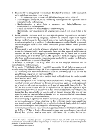 63	
	
4. In dit model van een generiek convenant zijn de volgende elementen – ieder afzonderlijk
en in onderlinge samenhang – van belang:
- Vertrouwen op eigen verantwoordelijkheid van het particuliere initiatief;
- Maatschappelijk draagvlak, lokale verankering en transparantie ter legitimatie van de
maatschappelijke onderneming;
- Kwaliteitsborging in eigen huis in samenspel met belanghebbenden, met
overheidstoezicht op het systeem;
- Fiscale faciliteiten voor maatschappelijke ondernemingen;
- Harmonisatie van wetgeving met als uitgangspunt: generiek wat generiek kan in het
BW.
5. In het generieke convenant wordt voor een bepaalde periode de garantie van kwalitatief
verantwoorde dienstverlening vastgelegd, waardoor de sectorale afspraken in beginsel
kunnen worden beperkt tot het mogelijk maken van overheidsingrijpen in de gevallen
waarin wordt gehandeld in strijd met de afspraken (systeemtoezicht). Daarbij geldt dat dit
overheidsingrijpen steeds door de rechter kan worden getoetst op basis van de gemaakte
afspraken.
6. Uitgangspunt is dat sectorale afspraken uitsluitend nog op basis van contracten en
transacties (privaatrechtelijk) worden gemaakt. Deze afspraken leggen de ambities van de
overheid en van de maatschappelijke ondernemingen vast in termen van te leveren
dienstverlening en de kwaliteit hiervan2
. Het ligt voor de hand dat dergelijke contracten
afgesloten worden tussen partijen op een niveau dat aansluit bij het karakter van de branche
(bijvoorbeeld lokaal, regionaal of landelijk).”
De hoofdlijn is duidelijk: ‘Den Haag’ moet zich zo min mogelijk bemoeien met de
maatschappelijke ondernemingen.
Als het aan het NTMO ligt (brief d.d. 13 mei 2008 aan minister Hirsch Ballin), worden er in de
modaliteitsregeling MO in het Burgerlijk Wetboek systeemeisen vastgelegd over tenminste:
“- de verankering van haar maatschappelijke doen; de uitwerking ligt in de lijn van het
gestelde in de proeve van het wetsvoorstel MO;
- professioneel en onafhankelijk intern toezicht; de uitwerking ligt in de lijn van het gestelde
in de branchecode NTMO3
;
- het waarborgen van de rol van belanghebbenden (horizontale dialoog); het NTMO is niet
voor het verplicht voorschrijven van de vorm en is daarmee tegen een apart orgaan zoals
de belanghebbendenvertegenwoordiging en de daarbij voorgestelde bevoegdheden. Elke
MO zal zelf moeten bepalen wie zijn belanghebbenden zijn, op welke wijze deze bij de
onderneming zijn betrokken en daarover in [het] openbaar rapporteren, bijvoorbeeld in het
jaarverslag. Een aanvullende eis kan zijn dat het bestuur minimaal één keer per jaar
strategisch overleg voert met belanghebbenden over het langetermijnbeleid en een dialoog
voert over de realisatie van bestaand beleid;
- kwaliteitsborging in eigen huis (al dan niet met visitatie, benchmark en/of accreditatie) en
verantwoording daarover; in de uitwerking van deze systeemeis moet worden gezocht naar
een formule waarbij onafhankelijke en gezaghebbende visitatie in eigen huis de kwaliteit
van dienstverlening van maatschappelijke ondernemingen borgt;
- winstuitkering, toepasbaar bij de vennootschap; om de modaliteit MO toepasbaar te maken
op de NV of BV kan in de uitwerking gezocht worden naar passende regels hieromtrent.
Hierbij kan gekeken worden naar onze zuiderburen, die ervaring hebben met
																																																													
2
Waar de overheid dergelijke productie- of prestatiecontracten niet zelf afsluit met maatschappelijke
ondernemingen, respecteert de overheid in zijn ramingen en kostenkaders de financiële effecten van de gemaakte
productie- of prestatiecontracten.
3
Zie hiervoor http://www.ntmo.nl
 