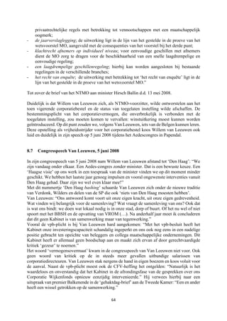 64	
	
privaatrechtelijke regels met betrekking tot vennootschappen met een maatschappelijk
oogmerk;
- de jaarverslaglegging; de uitwerking ligt in de lijn van het gestelde in de proeve van het
wetsvoorstel MO, aangevuld met de consequenties van het voorstel bij het derde punt;
- klachtrecht afnemers op individueel niveau; voor eenvoudige geschillen met afnemers
dient de MO zorg te dragen voor de beschikbaarheid van een snelle laagdrempelige en
eenvoudige regeling;
- een laagdrempelige geschillenregeling; hierbij kan worden aangesloten bij bestaande
regelingen in de verschillende branches;
- het recht van enquête; de uitwerking met betrekking tot ‘het recht van enquête’ ligt in de
lijn van het gestelde in de proeve van het wetsvoorstel MO.”
Tot zover de brief van het NTMO aan minister Hirsch Ballin d.d. 13 mei 2008.
Duidelijk is dat Willem van Leeuwen zich, als NTMO-voorzitter, wilde ontworstelen aan het
toen vigerende corporatiebestel en de status van toegelaten instelling wilde afschaffen. De
bestemmingsplicht van het corporatievermogen, die onverbrekelijk is verbonden met de
toegelaten instelling, zou moeten komen te vervallen: winstuitkering moest kunnen worden
geïntroduceerd. Op dit punt zouden we, volgens Van Leeuwen, iets van de Belgen kunnen leren.
Deze opstelling als vrijheidsstrijder voor het corporatiebestel koos Willem van Leeuwen ook
luid en duidelijk in zijn speech op 5 juni 2008 tijdens het Aedescongres in Papendal.
8.7 Congresspeech Van Leeuwen, 5 juni 2008
In zijn congresspeech van 5 juni 2008 nam Willem van Leeuwen afstand tot ‘Den Haag’: “We
zijn vandaag onder elkaar. Een Aedes-congres zonder minister. Dat is een bewuste keuze. Een
‘Haagse visie’ op ons werk in een toespraak van de minister vinden we op dit moment minder
geschikt. We hebben het laatste jaar genoeg impulsen en vooral ongewenste interventies vanuit
Den Haag gehad. Daar zijn we wel even klaar mee!”
Met dit nummertje ‘Den Haag bashing’ schaarde Van Leeuwen zich onder de nieuwe traditie
van Verdonk, Wilders en delen van de SP die ook ‘niets van Den Haag moesten hebben’.
Van Leeuwen: “Ons antwoord komt voort uit onze eigen kracht, uit onze eigen gedrevenheid.
Wat vinden wij belangrijk voor de samenleving? Wat vraagt de samenleving van ons? Ook dat
is wat ons bindt: we doen wat lokaal nodig is in onze stad, dorp of buurt. Of het nu wel of niet
spoort met het BBSH en de opvatting van VROM (…). Na anderhalf jaar moet ik concluderen
dat dit geen Kabinet is van samenwerking maar van tegenwerking.”
Vooral de vpb-plicht is bij Van Leeuwen hard aangekomen: “Met het vpb-besluit heeft het
Kabinet onze investeringscapaciteit schandalig ingeperkt en ons ook nog eens in een nadelige
positie gebracht ten opzichte van beleggers en collega maatschappelijke ondernemingen. Dit
Kabinet heeft er allemaal geen boodschap aan en maakt zich ervan af door gerechtvaardigde
kritiek ‘gezeur’ te noemen.”
Het woord ‘vermogensovermaat’ kwam in de congresspeech van Van Leeuwen niet voor. Ook
geen woord van kritiek op de in steeds meer gevallen uitbundige salarissen van
corporatiedirecteuren. Van Leeuwen stak nergens de hand in eigen boezem en koos voluit voor
de aanval. Naast de vpb-plicht moest ook de CFV-heffing het ontgelden: “Natuurlijk is het
waardeloos en onverstandig dat het Kabinet in de afrondingsfase van de gesprekken over ons
Corporatie Wijkenfonds opnieuw eenzijdig intervenieerde.” Hij verwees hierbij naar een
uitspraak van premier Balkenende in de ‘gehaktdag-brief’ aan de Tweede Kamer: “Een en ander
heeft een wissel getrokken op de samenwerking.”
 