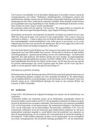 65	
	
Van Leeuwen was duidelijk over de bijzondere doelgroepen en kwetsbare mensen waarop de
woningcorporaties zich richten: “Pardonners, arbeidsmigranten, zwerfjongeren, mensen met
problematische schulden, mensen met een lichamelijke of geestelijke beperking: alle bijzondere
doelgroepen die dat willen, vinden bij de corporaties onderdak. Waar mogelijk worden mensen
op weg geholpen naar zorg, begeleiding en werk. Daarbij zijn verbindingen in de ketens wonen,
leren, werken en wonen, zorg en welzijn onontbeerlijk.”
De corporaties stellen zich niet naïef op. Van Leeuwen: “We zeggen hufters en criminelen de
wacht aan. Met acties tegen hennepkwekerijen, tegen illegale bewoning en bedrijven.”
De herijking van de positie van corporaties ten opzichte van burger en overheid was op 5 juni
2008 nog volop aan de gang. Van Leeuwen in zijn congresspeech: “Het is nog te vroeg om
conclusies te trekken (…) maar er tekent zich wel af dat de leden die meededen in meerderheid
hun maatschappelijke verantwoordelijkheid vorm willen geven in een private not for profit
onderneming en kiezen voor een positie die daarbij past. Dat wil niet zeggen dat ze dat in het
huidige stelsel, binnen het huidige arrangement, willen doen.”
Over het fiscale beleid van het Kabinet was Van Leeuwen in het geheel niet te spreken. In zijn
congresrede van 5 juni 2008 meldde Van Leeuwen: ‘Wouter Bos en Jan Kees de Jager hebben
zich onbegrijpelijk en – gemeten aan het belang van ons soort ondernemingen – onverantwoord
opgesteld, door geld gedreven. Het Kabinet spreekt met twee monden: de maatschappelijke
onderneming wordt geknuffeld door ministers van WWI, VROM, OCW en VWS en wordt van
haar mogelijkheden beroofd door het beleid van deze heren. Als De Jager dan ook nog zegt dat
we gewoon ondernemingen zijn, terwijl Vogelaar tegen Jan Sinke van De Veste zegt dat er
sprake is van een gesloten stelsel, dan gaat bij mij de lamp uit.”
Zelfregulering of publieke inbedding
De Parlementaire Enquête Woningcorporaties (2014) heeft aan het licht gebracht dat het streven
naar zelfregulering gepaard is gegaan met vele misstanden (hoofdstuk 5). De aanbevelingen
van de Enquêtecommissie en de grondslagen van de herziening van de Woningwet waren een
kritische reactie op de ‘vrijheid-blijheid’-ideologie die Aedes en zijn voorman Willem van
Leeuwen in 2008 voorstonden.
8.8 Inefficiëntie
Conijn (2011: 40) formuleert de volgende bevindingen ten aanzien van de (in)efficiency van
corporaties:
“Corporaties hebben een dominante positie op de Nederlandse woningmarkt. Binnen de
huursector hebben zij een aandeel van 82,5%. Zij zijn daardoor marktleider en hebben een grote
invloed op het huurniveau van andere verhuurders. Het huurniveau is bij corporaties gemiddeld
3,2% van de leegwaarde van de huurwoningen. Bij institutionele beleggers is het huurniveau
3,6% van de leegwaarde van de huurwoningen; bij particuliere verhuurders 3,2%. Voor de
commerciële verhuurders levert dit huurniveau geen marktconform rendement op. Dat geen
marktconform rendement mogelijk is, wordt behalve door het prijsbeleid van corporaties en
door de huurprijsregulering van de overheid, ook veroorzaakt door de fiscale bevoordeling in
de koopsector. Verder hebben corporaties op basis van de marktwaarde van het woningbezit
een royale vermogenspositie. De solvabiliteit bedraagt gemiddeld 67% van het balanstotaal.
 