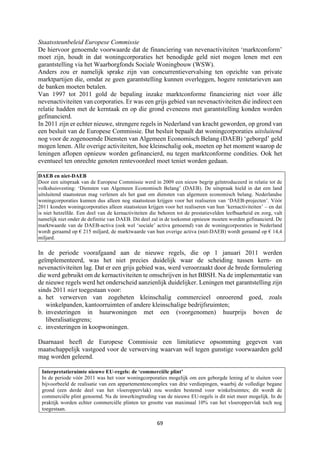 69	
	
Staatssteunbeleid Europese Commissie
De hiervoor genoemde voorwaarde dat de financiering van nevenactiviteiten ‘marktconform’
moet zijn, houdt in dat woningcorporaties het benodigde geld niet mogen lenen met een
garantstelling via het Waarborgfonds Sociale Woningbouw (WSW).
Anders zou er namelijk sprake zijn van concurrentievervalsing ten opzichte van private
marktpartijen die, omdat ze geen garantstelling kunnen overleggen, hogere rentetarieven aan
de banken moeten betalen.
Van 1997 tot 2011 gold de bepaling inzake marktconforme financiering niet voor álle
nevenactiviteiten van corporaties. Er was een grijs gebied van nevenactiviteiten die indirect een
relatie hadden met de kerntaak en op die grond eveneens met garantstelling konden worden
gefinancierd.
In 2011 zijn er echter nieuwe, strengere regels in Nederland van kracht geworden, op grond van
een besluit van de Europese Commissie. Dat besluit bepaalt dat woningcorporaties uitsluitend
nog voor de zogenoemde Diensten van Algemeen Economisch Belang (DAEB) ‘geborgd’ geld
mogen lenen. Alle overige activiteiten, hoe kleinschalig ook, moeten op het moment waarop de
leningen aflopen opnieuw worden gefinancierd, nu tegen marktconforme condities. Ook het
eventueel ten onrechte genoten rentevoordeel moet teniet worden gedaan.
DA
DAEB en niet-DAEB
Door een uitspraak van de Europese Commissie werd in 2009 een nieuw begrip geïntroduceerd in relatie tot de
volkshuisvesting: ‘Diensten van Algemeen Economisch Belang’ (DAEB). De uitspraak hield in dat een land
uitsluitend staatssteun mag verlenen als het gaat om diensten van algemeen economisch belang. Nederlandse
woningcorporaties kunnen dus alleen nog staatssteun krijgen voor het realiseren van ‘DAEB-projecten’. Vóór
2011 konden woningcorporaties alleen staatssteun krijgen voor het realiseren van hun ‘kernactiviteiten’ – en dat
is niet hetzelfde. Een deel van de kernactiviteiten die behoren tot de prestatievelden leefbaarheid en zorg, valt
namelijk niet onder de definitie van DAEB. Dit deel zal in de toekomst opnieuw moeten worden gefinancierd. De
marktwaarde van de DAEB-activa (ook wel ‘sociale’ activa genoemd) van de woningcorporaties in Nederland
wordt geraamd op € 215 miljard, de marktwaarde van hun overige activa (niet-DAEB) wordt geraamd op € 14,4
miljard.
In de periode voorafgaand aan de nieuwe regels, die op 1 januari 2011 werden
geïmplementeerd, was het niet precies duidelijk waar de scheiding tussen kern- en
nevenactiviteiten lag. Dat er een grijs gebied was, werd veroorzaakt door de brede formulering
die werd gebruikt om de kernactiviteiten te omschrijven in het BBSH. Na de implementatie van
de nieuwe regels werd het onderscheid aanzienlijk duidelijker. Leningen met garantstelling zijn
sinds 2011 niet toegestaan voor:
a. het verwerven van zogeheten kleinschalig commercieel onroerend goed, zoals
winkelpanden, kantoorruimten of andere kleinschalige bedrijfsruimten;
b. investeringen in huurwoningen met een (voorgenomen) huurprijs boven de
liberalisatiegrens;
c. investeringen in koopwoningen.
Daarnaast heeft de Europese Commissie een limitatieve opsomming gegeven van
maatschappelijk vastgoed voor de verwerving waarvan wél tegen gunstige voorwaarden geld
mag worden geleend.
Interpretatieruimte nieuwe EU-regels: de ‘commerciële plint’
Interpretatieruimte nieuwe EU-regels: de ‘commerciële plint’
In de periode vóór 2011 was het voor woningcorporaties mogelijk om een geborgde lening af te sluiten voor
bijvoorbeeld de realisatie van een appartementencomplex van drie verdiepingen, waarbij de volledige begane
grond (een derde deel van het vloeroppervlak) zou worden bestemd voor winkelruimtes; dit wordt de
commerciële plint genoemd. Na de inwerkingtreding van de nieuwe EU-regels is dit niet meer mogelijk. In de
praktijk worden echter commerciële plinten ter grootte van maximaal 10% van het vloeroppervlak toch nog
toegestaan.
 
