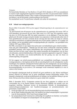 70	
	
Visitaties
De Kamerleden Berndsen en Van Bochove (12 april 2012) dienden in 2012 een amendement
in waarin wordt vastgelegd dat toegelaten instellingen zich elke vier jaar moeten laten visiteren
door een onafhankelijke instantie. Deze visitatie wordt gepresenteerd als “een nuttig instrument
ten behoeve van de horizontale verantwoording en het toezicht.”
De meerderheid van de Tweede Kamer schaarde zich achter dit amendement.
8.10 Schaal van woningcorporaties
Reactie Blok (3 december 2013) op het rapport Schaalvergroting in de corporatiesector van
het PBL:
“In 2010 bestond ruim 40 procent van de corporatiesector uit corporaties die tussen 1997 en
2010 betrokken zijn geweest bij een fusie. Daar waar er in 1997 nog 764 corporaties waren,
zijn dat er in 2010 nog maar 400: het aantal corporaties is in de afgelopen 15 jaar dus bijna
gehalveerd. De totale woningvoorraad in handen van corporaties is in die periode echter min of
meer gestabiliseerd, met dien verstande dat de omvang door het saldo van sloop en verkoop
enerzijds en nieuwbouw en aankoop anderzijds min of meer gelijk is gebleven. Er is sprake van
een stijging van het gemiddeld aantal woongelegenheden per corporatie: van gemiddeld ruim
3.000 in 1997 naar 6.000 in 2010.
Het PBL concludeert in zijn rapport dat op het punt van bedrijfslasten geen schaalvoordelen –
maar ook geen schaalnadelen – behaald zijn met deze fusies. Gefuseerde corporaties hebben
gemiddeld genomen zelfs hogere bedrijfslasten dan niet-gefuseerde corporaties. Dit komt
echter niet door de fusie, maar veeleer door andere kenmerken die fusiepartners voor de fusie
ook al bezaten, zoals de bedrijfscultuur of de manier waarop de organisatie is ingericht. Volgens
het PBL zijn berichten over kosten-inefficiëntie die het gevolg zou zijn van fusies en
schaalvergroting, niet gegrond.
Uit het oogpunt van stelselverantwoordelijkheid voor semipublieke instellingen, waaronder
woningcorporaties, is het legitiem dat het rijk een opvatting heeft over de schaalgrootte van die
instellingen. Een optimale schaalgrootte bestaat echter niet. De schaalgrootte van een instelling
is het resultaat van het samenspel tussen verschillende elementen (doelmatigheid, kwaliteit,
keuzemogelijkheden en governance). Dit samenspel wordt situationeel bepaald en is niet te
vatten in één formule.
Een bepaalde schaalgrootte hoeft op zichzelf ook geen probleem te zijn. Kleine instellingen
kunnen effectief en efficiënt zijn en grote instellingen kunnen kleinschalig werken. Een
bepaalde schaalgrootte wordt pas problematisch als borging van het publieke belang in gevaar
komt. Dit kan zowel bij te kleine schaal als te grote schaal zich voordoen.
Blok (3 december 2013): “Corporaties moeten bij een fusie aantonen te voldoen aan de
voorwaarden die in het Besluit Beheer Sociale Huursector (BBSH) zijn gesteld voor een
toegelaten instelling. Daarnaast leveren zij documentatie (beleids- en prestatieplannen,
samenwerkingsovereenkomsten met huurdersverenigingen en prestatiecontracten met
gemeenten), waaruit blijkt:
1. wat de gevolgen zijn voor de huurontwikkeling (prijs-kwaliteitverhouding);
2. dat de lokale binding behouden blijft. Dit betekent een lokaal aanspreekpunt in gemeenten
waar de fusiecorporatie 100 of meer huurwoningen heeft;
3. het aanspreekpunt heeft minimaal de zelfstandige bevoegdheid om klachten van huurders
af te handelen en fungeert als aanspreekpunt voor de gemeente;
 