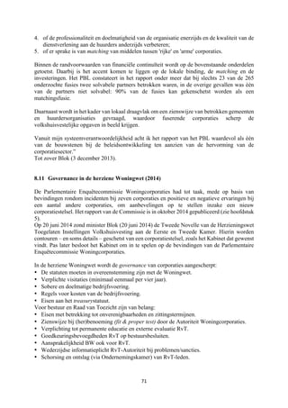 71	
	
4. of de professionaliteit en doelmatigheid van de organisatie enerzijds en de kwaliteit van de
dienstverlening aan de huurders anderzijds verbeteren;
5. of er sprake is van matching van middelen tussen 'rijke' en 'arme' corporaties.
Binnen de randvoorwaarden van financiële continuïteit wordt op de bovenstaande onderdelen
getoetst. Daarbij is het accent komen te liggen op de lokale binding, de matching en de
investeringen. Het PBL constateert in het rapport onder meer dat bij slechts 23 van de 265
onderzochte fusies twee solvabele partners betrokken waren, in de overige gevallen was één
van de partners niet solvabel: 90% van de fusies kan gekenschetst worden als een
matchingsfusie.
Daarnaast wordt in het kader van lokaal draagvlak om een zienswijze van betrokken gemeenten
en huurdersorganisaties gevraagd, waardoor fuserende corporaties scherp de
volkshuisvestelijke opgaven in beeld krijgen.
Vanuit mijn systeemverantwoordelijkheid acht ik het rapport van het PBL waardevol als één
van de bouwstenen bij de beleidsontwikkeling ten aanzien van de hervorming van de
corporatiesector.”
Tot zover Blok (3 december 2013).
8.11 Governance in de herziene Woningwet (2014)
De Parlementaire Enquêtecommissie Woningcorporaties had tot taak, mede op basis van
bevindingen rondom incidenten bij zeven corporaties en positieve en negatieve ervaringen bij
een aantal andere corporaties, om aanbevelingen op te stellen inzake een nieuw
corporatiestelsel. Het rapport van de Commissie is in oktober 2014 gepubliceerd (zie hoofdstuk
5).
Op 20 juni 2014 zond minister Blok (20 juni 2014) de Tweede Novelle van de Herzieningswet
Toegelaten Instellingen Volkshuisvesting aan de Eerste en Tweede Kamer. Hierin worden
contouren – en soms details – geschetst van een corporatiestelsel, zoals het Kabinet dat gewenst
vindt. Pas later besloot het Kabinet om in te spelen op de bevindingen van de Parlementaire
Enquêtecommissie Woningcorporaties.
In de herziene Woningwet wordt de governance van corporaties aangescherpt:
• De statuten moeten in overeenstemming zijn met de Woningwet.
• Verplichte visitaties (minimaal eenmaal per vier jaar).
• Sobere en doelmatige bedrijfsvoering.
• Regels voor kosten van de bedrijfsvoering.
• Eisen aan het treasurystatuut.
Voor bestuur en Raad van Toezicht zijn van belang:
• Eisen met betrekking tot onverenigbaarheden en zittingstermijnen.
• Zienswijze bij (her)benoeming (fit & proper test) door de Autoriteit Woningcorporaties.
• Verplichting tot permanente educatie en externe evaluatie RvT.
• Goedkeuringsbevoegdheden RvT op bestuursbesluiten.
• Aansprakelijkheid BW ook voor RvT.
• Wederzijdse informatieplicht RvT-Autoriteit bij problemen/sancties.
• Schorsing en ontslag (via Ondernemingskamer) van RvT-leden.
 