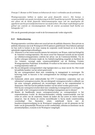 73	
	
Principe 5: Bestuur en RvC kennen en beheersen de risico’s verbonden aan de activiteiten.
Woningcorporaties hebben te maken met grote financiële risico’s. Het bestuur is
verantwoordelijk voor goede risicobeheersing en de RvC houdt hierop toezicht. Het gaat hierbij
niet alleen om de harde financiële beheersmaatregelen maar ook om maatregelen die
appelleren aan het persoonlijk functioneren van medewerkers. Dit schept verplichtingen op het
gebied van controle en risicomanagement. Ook de externe accountant heeft hierbij een
belangrijke rol.”
Elk van de genoemde principes wordt in de Governancecode verder uitgewerkt.
8.13 Slotbeschouwing
Woningcorporaties verrichten taken met zowel private als publieke dimensies. Deze private en
publieke dimensies zijn in de Woningwet (2014) opnieuw gedefinieerd. Deze behoren optimaal
tot hun recht te komen in de wijze waarop de corporatie wordt bestuurd en in de daarbij
optredende zeggenschapsverhoudingen.
(1) Allereerst is er het extern toezicht namens het ministerie van Wonen, sinds kort belegd bij
de Autoriteit woningcorporaties. Dit omvat zowel het financieel toezicht als het toezicht
op volkshuisvestingsprestaties conform het advies van de Commissie-Schilder. Via de
hierbij verkregen informatie maakt de Aw bedrijfsvergelijking mogelijk en faciliteert de
Aw visitaties, verzorgd onder verantwoordelijkheid van de Stichting Visitatie
Woningcorporaties Nederland. In hoofdstuk 10 werken we het intern en extern toezicht op
woningcorporaties nader uit.
(2) Bij een (dreigend) vermogenstekort volgt ingrijpen door c.q. steun van de Aw. Hier wordt
het publieke karakter van het stelsel geactiveerd.
Bij een vermogenstekort dient men verandering in management te overwegen. De
kernvraag luidt: in hoeverre is het vermogenstekort het (huidige) management aan te
rekenen?
(3) Gedurende enkele jaren onderscheidde het CFV C-corporaties: corporaties met een
substantieel vermogensoverschot. Bij een (dreigend) vermogensoverschot is afdracht van
het extra vermogen geïndiceerd om investeringen elders in het corporatiestelsel te
financieren. Ook hier kan het publieke karakter van het stelsel worden geactiveerd.
Ook bij een vermogensoverschot dient men verandering in management te overwegen. De
vraag luidt: is het vermogensoverschot het (huidige) management aan te rekenen?
(4) Binnen de bandbreedte tussen vermogensoverschot en vermogenstekort is het
corporatiebestuur (veelal: de directeur-bestuurder) volledig verantwoordelijk voor het
reilen en zeilen van de corporatie, binnen de kaders die het extern en intern toezicht
aangeven. Aan de interne en externe toezichthouder is hij/zij steeds verantwoording
verschuldigd. Een bijzondere relatie onderhoudt hij/zij met de
huurdersvertegenwoordiging (in de Woningwet vastgelegd) en met de gemeente (in het
kader van de gemeentelijke Woonvisie en het voorbereiden, afsluiten en monitoren van de
prestatieafspraken, eveneens in de Woningwet vastgelegd).
 