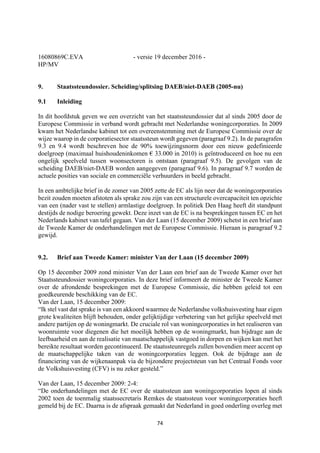 74	
	
16080869C.EVA - versie 19 december 2016 -
HP/MV
9. Staatssteundossier. Scheiding/splitsing DAEB/niet-DAEB (2005-nu)
9.1 Inleiding
In dit hoofdstuk geven we een overzicht van het staatssteundossier dat al sinds 2005 door de
Europese Commissie in verband wordt gebracht met Nederlandse woningcorporaties. In 2009
kwam het Nederlandse kabinet tot een overeenstemming met de Europese Commissie over de
wijze waarop in de corporatiesector staatssteun wordt gegeven (paragraaf 9.2). In de paragrafen
9.3 en 9.4 wordt beschreven hoe de 90% toewijzingsnorm door een nieuw gedefinieerde
doelgroep (maximaal huishoudeninkomen € 33.000 in 2010) is geïntroduceerd en hoe nu een
ongelijk speelveld tussen woonsectoren is ontstaan (paragraaf 9.5). De gevolgen van de
scheiding DAEB/niet-DAEB worden aangegeven (paragraaf 9.6). In paragraaf 9.7 worden de
actuele posities van sociale en commerciële verhuurders in beeld gebracht.
In een ambtelijke brief in de zomer van 2005 zette de EC als lijn neer dat de woningcorporaties
bezit zouden moeten afstoten als sprake zou zijn van een structurele overcapaciteit ten opzichte
van een (nader vast te stellen) armlastige doelgroep. In politiek Den Haag heeft dit standpunt
destijds de nodige beroering gewekt. Deze inzet van de EC is na besprekingen tussen EC en het
Nederlands kabinet van tafel gegaan. Van der Laan (15 december 2009) schetst in een brief aan
de Tweede Kamer de onderhandelingen met de Europese Commissie. Hieraan is paragraaf 9.2
gewijd.
9.2. Brief aan Tweede Kamer: minister Van der Laan (15 december 2009)
Op 15 december 2009 zond minister Van der Laan een brief aan de Tweede Kamer over het
Staatssteundossier woningcorporaties. In deze brief informeert de minister de Tweede Kamer
over de afrondende besprekingen met de Europese Commissie, die hebben geleid tot een
goedkeurende beschikking van de EC.
Van der Laan, 15 december 2009:
“Ik stel vast dat sprake is van een akkoord waarmee de Nederlandse volkshuisvesting haar eigen
grote kwaliteiten blijft behouden, onder gelijktijdige verbetering van het gelijke speelveld met
andere partijen op de woningmarkt. De cruciale rol van woningcorporaties in het realiseren van
woonruimte voor diegenen die het moeilijk hebben op de woningmarkt, hun bijdrage aan de
leefbaarheid en aan de realisatie van maatschappelijk vastgoed in dorpen en wijken kan met het
bereikte resultaat worden gecontinueerd. De staatssteunregels zullen bovendien meer accent op
de maatschappelijke taken van de woningcorporaties leggen. Ook de bijdrage aan de
financiering van de wijkenaanpak via de bijzondere projectsteun van het Centraal Fonds voor
de Volkshuisvesting (CFV) is nu zeker gesteld.”
Van der Laan, 15 december 2009: 2-4:
“De onderhandelingen met de EC over de staatssteun aan woningcorporaties lopen al sinds
2002 toen de toenmalig staatssecretaris Remkes de staatssteun voor woningcorporaties heeft
gemeld bij de EC. Daarna is de afspraak gemaakt dat Nederland in goed onderling overleg met
 