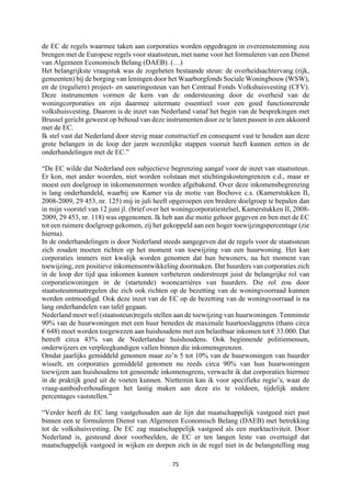 75	
	
de EC de regels waarmee taken aan corporaties worden opgedragen in overeenstemming zou
brengen met de Europese regels voor staatssteun, met name voor het formuleren van een Dienst
van Algemeen Economisch Belang (DAEB). (…)
Het belangrijkste vraagstuk was de zogeheten bestaande steun: de overheidsachtervang (rijk,
gemeenten) bij de borging van leningen door het Waarborgfonds Sociale Woningbouw (WSW),
en de (reguliere) project- en saneringssteun van het Centraal Fonds Volkshuisvesting (CFV).
Deze instrumenten vormen de kern van de ondersteuning door de overheid van de
woningcorporaties en zijn daarmee uitermate essentieel voor een goed functionerende
volkshuisvesting. Daarom is de inzet van Nederland vanaf het begin van de besprekingen met
Brussel gericht geweest op behoud van deze instrumenten door ze te laten passen in een akkoord
met de EC.
Ik stel vast dat Nederland door stevig maar constructief en consequent vast te houden aan deze
grote belangen in de loop der jaren wezenlijke stappen vooruit heeft kunnen zetten in de
onderhandelingen met de EC.”
“De EC wilde dat Nederland een subjectieve begrenzing aangaf voor de inzet van staatssteun.
Er kon, met ander woorden, niet worden volstaan met stichtingskostengrenzen e.d., maar er
moest een doelgroep in inkomenstermen worden afgebakend. Over deze inkomensbegrenzing
is lang onderhandeld, waarbij uw Kamer via de motie van Bochove c.s. (Kamerstukken II,
2008-2009, 29 453, nr. 125) mij in juli heeft opgeroepen een bredere doelgroep te bepalen dan
in mijn voorstel van 12 juni jl. (brief over het woningcorporatiestelsel, Kamerstukken II, 2008-
2009, 29 453, nr. 118) was opgenomen. Ik heb aan die motie gehoor gegeven en ben met de EC
tot een ruimere doelgroep gekomen, zij het gekoppeld aan een hoger toewijzingspercentage (zie
hierna).
In de onderhandelingen is door Nederland steeds aangegeven dat de regels voor de staatssteun
zich zouden moeten richten op het moment van toewijzing van een huurwoning. Het kan
corporaties immers niet kwalijk worden genomen dat hun bewoners, na het moment van
toewijzing, een positieve inkomensontwikkeling doormaken. Dat huurders van corporaties zich
in de loop der tijd qua inkomen kunnen verbeteren onderstreept juist de belangrijke rol van
corporatiewoningen in de (startende) wooncarrières van huurders. Die rol zou door
staatssteunmaatregelen die zich ook richten op de bezetting van de woningvoorraad kunnen
worden ontmoedigd. Ook deze inzet van de EC op de bezetting van de woningvoorraad is na
lang onderhandelen van tafel gegaan.
Nederland moet wel (staatssteun)regels stellen aan de toewijzing van huurwoningen. Tenminste
90% van de huurwoningen met een huur beneden de maximale huurtoeslaggrens (thans circa
€ 648) moet worden toegewezen aan huishoudens met een belastbaar inkomen tot € 33.000. Dat
betreft circa 43% van de Nederlandse huishoudens. Ook beginnende politiemensen,
onderwijzers en verpleegkundigen vallen binnen die inkomensgrenzen.
Omdat jaarlijks gemiddeld genomen maar zo’n 5 tot 10% van de huurwoningen van huurder
wisselt, en corporaties gemiddeld genomen nu reeds circa 90% van hun huurwoningen
toewijzen aan huishoudens tot genoemde inkomensgrens, verwacht ik dat corporaties hiermee
in de praktijk goed uit de voeten kunnen. Niettemin kan ik voor specifieke regio’s, waar de
vraag-aanbodverhoudingen het lastig maken aan deze eis te voldoen, tijdelijk andere
percentages vaststellen.”
“Verder heeft de EC lang vastgehouden aan de lijn dat maatschappelijk vastgoed niet past
binnen een te formuleren Dienst van Algemeen Economisch Belang (DAEB) met betrekking
tot de volkshuisvesting. De EC zag maatschappelijk vastgoed als een marktactiviteit. Door
Nederland is, gesteund door voorbeelden, de EC er ten langen leste van overtuigd dat
maatschappelijk vastgoed in wijken en dorpen zich in de regel niet in de belangstelling mag
 