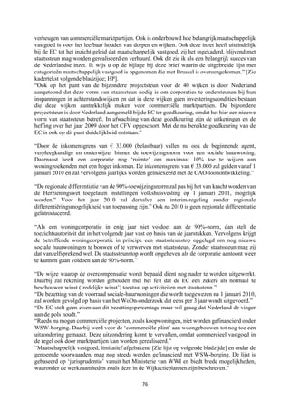 76	
	
verheugen van commerciële marktpartijen. Ook is onderbouwd hoe belangrijk maatschappelijk
vastgoed is voor het leefbaar houden van dorpen en wijken. Ook deze inzet heeft uiteindelijk
bij de EC tot het inzicht geleid dat maatschappelijk vastgoed, zij het ingekaderd, blijvend met
staatssteun mag worden gerealiseerd en verhuurd. Ook dit zie ik als een belangrijk succes van
de Nederlandse inzet. Ik wijs u op de bijlage bij deze brief waarin de uitgebreide lijst met
categorieën maatschappelijk vastgoed is opgenomen die met Brussel is overeengekomen.” [Zie
kadertekst volgende bladzijde; HP].
“Ook op het punt van de bijzondere projectsteun voor de 40 wijken is door Nederland
aangetoond dat deze vorm van staatssteun nodig is om corporaties te ondersteunen bij hun
inspanningen in achterstandswijken en dat in deze wijken geen investeringscondities bestaan
die deze wijken aantrekkelijk maken voor commerciële marktpartijen. De bijzondere
projectsteun is door Nederland aangemeld bij de EC ter goedkeuring, omdat het hier een nieuwe
vorm van staatssteun betreft. In afwachting van deze goedkeuring zijn de uitkeringen en de
heffing over het jaar 2009 door het CFV opgeschort. Met de nu bereikte goedkeuring van de
EC is ook op dit punt duidelijkheid ontstaan.”
“Door de inkomensgrens van € 33.000 (belastbaar) vallen nu ook de beginnende agent,
verpleegkundige en onderwijzer binnen de toewijzingsnorm voor een sociale huurwoning.
Daarnaast heeft een corporatie nog ‘ruimte’ om maximaal 10% toe te wijzen aan
woningzoekenden met een hoger inkomen. De inkomensgrens van € 33.000 zal gelden vanaf 1
januari 2010 en zal vervolgens jaarlijks worden geïndexeerd met de CAO-loonontwikkeling.”
“De regionale differentiatie van de 90%-toewijzingsnorm zal pas bij het van kracht worden van
de Herzieningswet toegelaten instellingen volkshuisvesting op 1 januari 2011, mogelijk
worden.” Voor het jaar 2010 zal derhalve een interim-regeling zonder regionale
differentiëringsmogelijkheid van toepassing zijn.” Ook na 2010 is geen regionale differentiatie
geïntroduceerd.
“Als een woningcorporatie in enig jaar niet voldoet aan de 90%-norm, dan stelt de
toezichtsautoriteit dat in het volgende jaar vast op basis van de jaarstukken. Vervolgens krijgt
de betreffende woningcorporatie in principe een staatssteunstop opgelegd om nog nieuwe
sociale huurwoningen te bouwen of te verwerven met staatssteun. Zonder staatssteun mag zij
dat vanzelfsprekend wel. De staatssteunstop wordt opgeheven als de corporatie aantoont weer
te kunnen gaan voldoen aan de 90%-norm.”
“De wijze waarop de overcompensatie wordt bepaald dient nog nader te worden uitgewerkt.
Daarbij zal rekening worden gehouden met het feit dat de EC een zekere als normaal te
beschouwen winst (‘redelijke winst’) toestaat op activiteiten met staatssteun.”
“De bezetting van de voorraad sociale-huurwoningen die wordt toegewezen na 1 januari 2010,
zal worden gevolgd op basis van het WoOn-onderzoek dat eens per 3 jaar wordt uitgevoerd.”
“De EC stelt geen eisen aan dit bezettingspercentage maar wil graag dat Nederland de vinger
aan de pols houdt.”
“Reeds nu mogen commerciële projecten, zoals koopwoningen, niet worden gefinancierd onder
WSW-borging. Daarbij werd voor de ‘commerciële plint’ aan woongebouwen tot nog toe een
uitzondering gemaakt. Deze uitzondering komt te vervallen, omdat commercieel vastgoed in
de regel ook door marktpartijen kan worden gerealiseerd.”
“Maatschappelijk vastgoed, limitatief afgebakend [Zie lijst op volgende bladzijde] en onder de
genoemde voorwaarden, mag nog steeds worden gefinancierd met WSW-borging. De lijst is
gebaseerd op ‘jurisprudentie’ vanuit het Ministerie van WWI en biedt brede mogelijkheden,
waaronder de werkzaamheden zoals deze in de Wijkactieplannen zijn beschreven.”
 