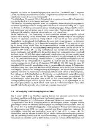78	
	
bepaalde activiteiten aan de mededingingsregels te onttrekken (Van Middelkoop, 31 augustus
2010). Het strikte concurrentiebeleid van de Europese Unie is een essentieel uitvloeisel van de
vrije handel binnen de Europese interne markt.
Van Middelkoop (31 augustus 2010: 2-3) beschrijft de overeenkomst tussen EC en Nederlandse
regering inzake de activiteiten van corporaties als volgt:
“In Nederland zijn woningcorporaties belast met de openbare dienstverlening (de zogenoemde
dienst van algemeen economisch belang) op het terrein van de sociale huisvesting. De EC toetst
de definitie en afbakening van deze taak aan de mededingingsregels. Het gaat daarbij immers
om afscherming van activiteiten van de vrije concurrentie. Woningcorporaties maken een
onlosmakelijk onderdeel uit van de interne markt met vrije concurrentie.
De EC beoordeelt (…) de financiering van deze activiteiten, alsmede de mogelijke invloed
daarvan op de werking van de interne markt. De inrichting en afbakening van een dergelijke
‘dienst van algemeen economisch belang’ behoort weliswaar tot de ruime discretionaire
bevoegdheid van de nationale overheid maar dat neemt niet weg dat de regels van de interne
markt van toepassing blijven. Het is daarom de bevoegdheid van de EC om juist met het oog
op het belang van de interne markt het corporatiestelsel en de door Nederland gehanteerde
definitie en afbakening van de doelgroep (zij het marginaal) te toetsen. Met het besluit van 15
december 2009 heeft de EC - na lang overleg tussen haar en mijn ambtsvoorganger - de te
nemen maatregelen met betrekking tot de openbare dienst van woningcorporaties vastgelegd
(op basis van art. 19 lid 1, Procedureverordening), en anderzijds geen bezwaar gemaakt tegen
de aangemelde maatregel over de bijzondere projectsteun voor de wijkenaanpak (op basis van
art. 4 lid 3, Procedureverordening). Hiermee heeft de EC het jarenlange overlegtraject over de
financiering van de woningcorporaties afgesloten. Ik deel dan ook de conclusie van mijn
ambtsvoorganger in zijn brief van 15 december 2009 (TK 29 453, 143) (Van der Laan, 15
december 2009) waarin hij aangaf dat er sprake is van een akkoord waarmee de Nederlandse
volkshuisvesting haar eigen grote kwaliteiten blijft behouden, onder gelijktijdige verbetering
van het gelijke speelveld met andere partijen op de woningmarkt. De rol van woningcorporaties
ligt in het realiseren van woonruimte voor diegenen die het moeilijk hebben op de woningmarkt,
hun bijdrage aan de leefbaarheid en aan de realisatie van maatschappelijk vastgoed in dorpen
en wijken. Deze cruciale rol kan met het bereikte resultaat worden gecontinueerd. De
staatssteunregels zullen bovendien meer accent op deze maatschappelijke taken van de
woningcorporaties leggen. Ook de bijdrage aan de financiering van de wijkenaanpak via de
bijzondere projectsteun van het Centraal Fonds voor de Volkshuisvesting (CFV) is zeker
gesteld. Nederland is gehouden uitvoering te geven aan de maatregelen.”
9.4 EC-doelgroep en 90% toewijzingsnorm (2011)
Per 1 januari 2012 is de Tijdelijke regeling diensten van algemeen economisch belang
toegelaten instellingen volkshuisvesting op enkele punten aangepast.
Donner (15 december 2011: 1-2) bespreekt allereerst de (1) Indexatie van de inkomensgrens:
“Volgens artikel 4 lid 4 van de regeling wordt de inkomensgrens jaarlijks aangepast met het
percentage waarmee het referentie-inkomensijkpunt voor meerpersoonshuishoudens onder de
65 jaar uit de wet op de Huurtoeslag jaarlijks wordt aangepast. Wanneer deze indexering van
de inkomensgrens over 2012 zou worden toegepast, zou dit percentage lager liggen dan de
vergelijkbare indexering van huishoudens boven de 65 jaar (0,95 % versus 1,40 %).
Huishoudens met een inkomen boven de 65 jaar zouden daarmee verhoudingsgewijs minder
snel in aanmerking komen voor een sociale huurwoning. De inkomensgrens stijgt immers
minder dan hun inkomen. Gelet op de kwetsbare positie van ouderen acht het kabinet dit niet
 