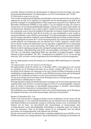 79	
	
wenselijk. Daarom is besloten de inkomensgrens te indexeren met het percentage voor meer-
persoonsouderenhuishoudens. De inkomensgrens voor 2012 komt daarmee op € 34.085.”
(2) Huishoudens aangewezen op zorg
“Een tweede wijziging heeft betrekking op huishoudens waarvan tenminste één van de leden is
aangewezen op zorg. In de regeling is al opgenomen dat de inkomensgrens niet geldt in het
geval dat woningen of woongelegenheden worden toegewezen op grond van de Algemene Wet
Bijzondere Ziektekosten (AWBZ) en waar sprake is van een integrale levering van wonen en
zorg op basis van een inkomensafhankelijke bijdrage. In dat geval is er immers geen sprake van
een huurcontract. Daarnaast zijn er echter situaties waarbij een huishouden is aangewezen op
een woning met zorg of zorg in de nabijheid. Het gaat dan om situaties waarbij een persoon (uit
het huishouden) een indicatie heeft dat de levering van zorg noodzakelijk is maar waarbij er
(nog) geen behoefte is aan verblijf (in een instelling). Voor deze huishoudens is de mogelijkheid
om een woning te betrekken waarbij de zorg ook daadwerkelijk geleverd kan worden essentieel.
Met de bepaling dat ten minste 90 % van de toewijzingsruimte van sociale huurwoningen moet
worden gebruikt voor huishoudens met een inkomen tot € 34.085,- (prijspeil 1 januari 2012)
kan de situatie ontstaan dat huishoudens met een specifieke zorgbehoefte niet in aanmerking
kunnen komen voor een sociale huurwoning. Het kabinet acht dit een ongewenste situatie.
Daarom wordt de regeling gewijzigd zodat woningtoewijzingen aan personen met een indicatie
van het Centrum Indicatiestelling Zorg (CIZ) voor persoonlijke verzorging (PV), verpleging
(VP) dan wel individuele begeleiding (BGI) met specifieke leveringsvoorwaarde ‘volgens
afspraak en direct oproepbaar’ (B1, B2), ‘voortdurend in de nabijheid’ (C) en ‘24 uur per dag
aanwezig’ (D)1 niet meer worden meegerekend bij de beoordeling van de toewijzingsnorm.”
Over de implementatie van het EC-besluit van 15 december 2009 meldt Donner (15 december
2011: 3):
“De implementatie van het EC-besluit in de Woningwet
De implementatie van het EC-besluit van 15 december 2009 is vorm gegeven in een voorstel
tot wijziging van de Woningwet dat thans bij uw Kamer voorligt (TK 32769 nrs. 1-3). De
invoering van de regeling voor staatssteun en de wijze waarop invulling wordt gegeven aan de
scheiding bij woningcorporaties in DAEB- en niet-DAEB-activiteiten vormt ook een belangrijk
aandeel in het verslag dat uw Kamer over het wetsvoorstel heeft uitgebracht.”
Tot aan de invoering van de herziening van de Woningwet hoeven woningcorporaties nog geen
administratieve scheiding door te voeren.
Woningcorporaties mogen uitsluitend staatssteun ontvangen voor de activiteiten genoemd in de
regeling (onder meer de bouw van huurwoningen tot € 652,52 en maatschappelijk vastgoed),
maar zij kunnen investeringen in bijvoorbeeld koopwoningen en duurdere huurwoningen
financieren met hun inkomsten uit woningverhuur of verkoop.
Het werkdomein van woningcorporaties is in het wetsvoorstel tot herziening van de Woningwet
niet beperkt tot de bouw van sociale huurwoningen. Daar ligt wel het primaat.”
Donner (15 december 2011: 3-4):
“Zoals in het wetsvoorstel is aangegeven behoort tot het werkdomein van het wonen ook dat
woningcorporaties er voor zorgen dat huishoudens met een inkomen boven de inkomensgrens
reële kansen hebben op een passende woning en verbetering van hun woon- en leefsituatie. Dit
betekent dat de bouw van bijvoorbeeld dure huurwoningen en koopwoningen door
woningcorporaties vanuit maatschappelijke doelstellingen is toegestaan maar wel zonder de
inzet van staatssteun. Gelet op de huidige situatie op de woningmarkt acht het kabinet
activiteiten van woningcorporaties in dit segment ook wenselijk.
Met het wetsvoorstel wordt een administratieve scheiding aangebracht tussen DAEB- en niet-
DAEB-activiteiten van woningcorporaties. Bij de administratieve scheiding wil het kabinet als
 
