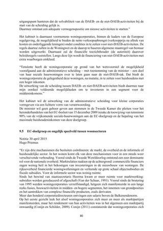 80	
	
uitgangspunt hanteren dat de solvabiliteit van de DAEB- en de niet-DAEB-activiteiten bij de
start van de scheiding gelijk is.
Daarmee ontstaat een adequate vermogenspositie om nieuwe activiteiten te starten.”
Het kabinet is daarnaast voornemens woningcorporaties, binnen de kaders van de Europese
regelgeving, de mogelijkheid te bieden de netto verkoopopbrengst (verkoopprijs na aftrek van
kosten en onderliggende leningen) onder condities in te zetten voor niet-DAEB-activiteiten. De
regels daartoe zullen in de Woningwet en de daarop te baseren algemene maatregel van bestuur
worden uitgewerkt. Daarnaast zal de financiële toezichthouder (de autoriteit) daarover
beleidsregels vaststellen. Langs deze lijn wordt de financiering van niet-DAEB-activiteiten met
extra waarborgen omkleed.
“Tenslotte heeft de woningcorporatie op grond van het wetsvoorstel de mogelijkheid
voorafgaand aan de administratieve scheiding – met toestemming van de minister – een deel
van haar sociale huurwoningen over te laten gaan naar de niet-DAEB-tak. Dat biedt de
woningcorporatie de gelegenheid deze woningen, na mutatie, in te zetten voor huishoudens met
een hoger inkomen.
De uitwerking van de scheiding tussen DAEB- en niet-DAEB-activiteiten biedt daarmee naar
mijn oordeel voldoende mogelijkheden om te investeren in een segment voor de
middeninkomens.”
Het kabinet wil de uitwerking van de administratieve scheiding voor kleine corporaties
vormgeven via een lichtere vorm van verantwoording.
De minister wil geen gehoor geven aan stemmen in de Tweede Kamer die pleiten voor het
heronderhandelen van het EC-besluit van 15 december 2009 inzake de toewijzing van tenminste
90% van de vrijkomende sociale-huurwoningen aan de EC-doelgroep en de bepaling van het
maximale huishoudeninkomen van deze doelgroep.
9.5 EC-doelgroep en ongelijk speelveld tussen woonsectoren
Notitie 30 april 2015
Hugo Priemus
“Er zijn drie mechanismen die besluiten coördineren: de markt, de overheid en de informele of
huishoudelijke sector. In het wonen komt elk van deze mechanismen voor in een steeds weer
verschuivende verhouding. Vooral sinds de Tweede Wereldoorlog ontstond een zeer dominante
rol voor de nationale overheid. Marktrelaties raakten op de achtergrond: commerciële financiers
zagen weinig heil in het bekostigen van investeringen in de nieuwbouw van woningen. De
rijksoverheid financierde woningwetleningen en verleende op grote schaal objectsubsidies en
fiscale subsidies. Voor de informele sector was weinig ruimte.
Sinds het bewind van staatssecretaris Heerma kwam er meer ruimte voor marktwerking:
subsidies werden gereduceerd of afgeschaft (Van der Schaar, 1991). Vooral sinds de brutering
van 1995 werden woningcorporaties verzelfstandigd, hetgeen zich manifesteerde in een lange
reeks fusies, bouwactiviteiten in midden- en hogere segmenten, het innemen van grondposities
en het aantrekken van complexe financiële producten, zoals derivaten.
Meer dan honderd corporatiedirecteuren ontvingen een salaris boven de Balkenendenorm.
Op het eerste gezicht leek het alsof woningcorporaties zich meer en meer als marktpartijen
manifesteerden, maar het rendement van hun activiteiten was in het algemeen een marktpartij
onwaardig (Conijn en Schilder, 2009). Conijn (2011) constateerde dat woningcorporaties zich
 
