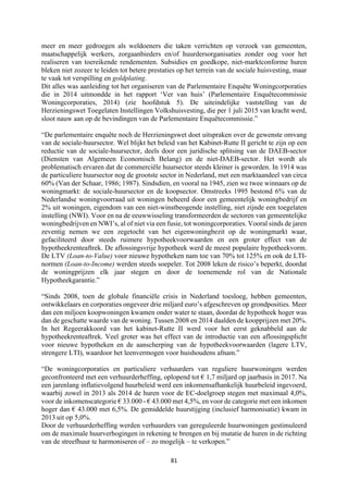 81	
	
meer en meer gedroegen als weldoeners die taken verrichten op verzoek van gemeenten,
maatschappelijk werkers, zorgaanbieders en/of huurdersorganisaties zonder oog voor het
realiseren van toereikende rendementen. Subsidies en goedkope, niet-marktconforme huren
bleken niet zozeer te leiden tot betere prestaties op het terrein van de sociale huisvesting, maar
te vaak tot verspilling en goldplating.
Dit alles was aanleiding tot het organiseren van de Parlementaire Enquête Woningcorporaties
die in 2014 uitmondde in het rapport ‘Ver van huis’ (Parlementaire Enquêtecommissie
Woningcorporaties, 2014) (zie hoofdstuk 5). De uiteindelijke vaststelling van de
Herzieningswet Toegelaten Instellingen Volkshuisvesting, die per 1 juli 2015 van kracht werd,
sloot nauw aan op de bevindingen van de Parlementaire Enquêtecommissie.”
“De parlementaire enquête noch de Herzieningswet doet uitspraken over de gewenste omvang
van de sociale-huursector. Wel blijkt het beleid van het Kabinet-Rutte II gericht te zijn op een
reductie van de sociale-huursector, deels door een juridische splitsing van de DAEB-sector
(Diensten van Algemeen Economisch Belang) en de niet-DAEB-sector. Het wordt als
problematisch ervaren dat de commerciële huursector steeds kleiner is geworden. In 1914 was
de particuliere huursector nog de grootste sector in Nederland, met een marktaandeel van circa
60% (Van der Schaar, 1986; 1987). Sindsdien, en vooral na 1945, zien we twee winnaars op de
woningmarkt: de sociale-huursector en de koopsector. Omstreeks 1995 bestond 6% van de
Nederlandse woningvoorraad uit woningen beheerd door een gemeentelijk woningbedrijf en
2% uit woningen, eigendom van een niet-winstbeogende instelling, niet zijnde een toegelaten
instelling (NWI). Voor en na de eeuwwisseling transformeerden de sectoren van gemeentelijke
woningbedrijven en NWI’s, al of niet via een fusie, tot woningcorporaties. Vooral sinds de jaren
zeventig nemen we een zegetocht van het eigenwoningbezit op de woningmarkt waar,
gefaciliteerd door steeds ruimere hypotheekvoorwaarden en een groter effect van de
hypotheekrenteaftrek. De aflossingsvrije hypotheek werd de meest populaire hypotheekvorm.
De LTV (Loan-to-Value) voor nieuwe hypotheken nam toe van 70% tot 125% en ook de LTI-
normen (Loan-to-Income) werden steeds soepeler. Tot 2008 leken de risico’s beperkt, doordat
de woningprijzen elk jaar stegen en door de toenemende rol van de Nationale
Hypotheekgarantie.”
“Sinds 2008, toen de globale financiële crisis in Nederland toesloeg, hebben gemeenten,
ontwikkelaars en corporaties ongeveer drie miljard euro’s afgeschreven op grondposities. Meer
dan een miljoen koopwoningen kwamen onder water te staan, doordat de hypotheek hoger was
dan de geschatte waarde van de woning. Tussen 2008 en 2014 daalden de koopprijzen met 20%.
In het Regeerakkoord van het kabinet-Rutte II werd voor het eerst geknabbeld aan de
hypotheekrenteaftrek. Veel groter was het effect van de introductie van een aflossingsplicht
voor nieuwe hypotheken en de aanscherping van de hypotheekvoorwaarden (lagere LTV,
strengere LTI), waardoor het leenvermogen voor huishoudens afnam.”
“De woningcorporaties en particuliere verhuurders van reguliere huurwoningen werden
geconfronteerd met een verhuurderheffing, oplopend tot € 1,7 miljard op jaarbasis in 2017. Na
een jarenlang inflatievolgend huurbeleid werd een inkomensafhankelijk huurbeleid ingevoerd,
waarbij zowel in 2013 als 2014 de huren voor de EC-doelgroep stegen met maximaal 4,0%,
voor de inkomenscategorie € 33.000 - € 43.000 met 4,5%, en voor de categorie met een inkomen
hoger dan € 43.000 met 6,5%. De gemiddelde huurstijging (inclusief harmonisatie) kwam in
2013 uit op 5,0%.
Door de verhuurderheffing werden verhuurders van gereguleerde huurwoningen gestimuleerd
om de maximale huurverhogingen in rekening te brengen en bij mutatie de huren in de richting
van de streefhuur te harmoniseren of – zo mogelijk – te verkopen.”
 