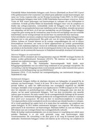 89	
	
Uiteindelijk bleken buitenlandse beleggers zoals Patrizia (Duitsland) en Round Hill Capital
(UK) geïnteresseerd in het overnemen van relatief grote pakketten sociale huurwoningen, met
name van Vestia, respectievelijk van het Woning Investerings Fonds (WIF). In 2014 werden
door buitenlandse beleggers maar liefst 14.000 Nederlandse huurwoningen verworven. Zowel
Vestia als WIF waren gedwongen veel huurwoningen te verkopen om een faillissement te
voorkomen. In beide gevallen bleken de buitenlandse beleggers meer voor de complexen te
bieden dan collega-corporaties, vermoedelijk omdat de beleggers over de hele linie een
transformatie van gereguleerde huren naar markthuren op het oog hebben, alsmede (op termijn)
een uitponding van het bezit, al of niet met inschakeling van een B-belegger. Deze beleggers
voegen dus geen woning aan de voorraad toe, maar leveren wèl een bijdrage aan een versnelde
transformatie van de woningvoorraad van sociale huur via commerciële huur naar koop.
In het ontwikkelen van nieuwe complexen huurwoningen blijken buitenlandse beleggers in het
algemeen niet te zijn geïnteresseerd. Dat geldt ook voor de meeste Nederlandse beleggers.
Syntrus Achmea en Vesteda behoren tot de weinige vastgoedbeleggers die wèl in nieuwe
huurcomplexen investeren, met name in kleine appartementen op centrale grootstedelijke
locaties, zoals studentencomplexen. Gezien de welbekende oriëntatie op uitponding van bezit
op termijn en de bescheiden schaal van de investeringsactiviteiten is het nog steeds de vraag of
het aandeel van de commerciële huursector in Nederland uiteindelijk structureel zal toenemen.
Interesse beleggers in corporatiebezit
Steinmaier (2014) constateert dat woningcorporaties ongeveer 800.000 woningen bezitten die
kunnen worden geliberaliseerd. Steinmaier (2014:5): “De interesse van beleggers voor de
aankoop van corporatiewoningen is aanzienlijk.”
Steinmaier (2014: 5): “De Nederlandse huurwoningmarkt biedt steeds meer
beleggingsmogelijkheden met een relatief hoog rendement en een gematigd risicoprofiel. De
verwachting is dat het beleggingsvolume in de komende periode verder toeneemt door grotere
transacties en de herfinanciering van niet-DAEB-bezit.”
Steinmaier (2014: 17-18) beschrijft het woningmarktgedrag van institutionele beleggers in
Nederland als volgt.
Institutionele beleggers
“Institutionele beleggers hebben de afgelopen decennia een belangrijke rol gespeeld bij de
realisatie van huurwoningen. Vooral in de jaren ’80 is hun rol significant gegroeid. In deze
periode hebben zij onder het ABP-convenant hun woningbezit uitgebreid tot 300.000
woningen. Inmiddels is hun woningbezit weer afgebouwd tot 130.000 woningen in 2013. Deels
door het uitponden en portefeuillegewijze verkoop. Maar in belangrijke mate ook door de
afname van het aantal institutionele beleggers. Veel van deze investeerders zijn namelijk
indirect gaan investeren. De totale waarde van de woningportefeuille bedraagt op dit moment
20 miljard euro. Institutionele beleggers proberen de woningportefeuille continu te verjongen
door actief asset management. Dit doen zij door in nieuwbouwcomplexen te investeren.
Vervolgens proberen zij het woningbezit om diverse redenen aan zittende huurders te verkopen.
Of er wordt geprobeerd het oudere bezit af te stoten door het aanbieden van complexen aan
andere beleggers. In 2013 hebben institutionele beleggers voor ongeveer 700 miljoen euro
geïnvesteerd in de nieuwbouw van huurwoningen. Daarnaast hebben zij voor een bedrag van
640 miljoen euro aan woningen binnen hun woningportefeuille verkocht.
Onder de huidige marktomstandigheden zien zij meer kansen in vergelijking met enkele jaren
geleden. Daarnaast is er een sterk groeiende vraag naar huurwoningen onder
woonconsumenten. De verwachting is dat deze groei in de vraag de komende jaren blijft
aanhouden. Institutionele beleggers richten zich daarom op de verwerving van complexen in
 