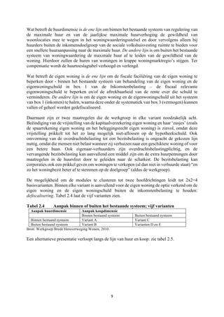 9	
	
Wat betreft de huurdimensie is de ene lijn om binnen het bestaande systeem van regulering van
de maximale huur en van de jaarlijkse maximale huurverhoging de gewildheid van
woonlocaties mee te wegen in het woningwaarderingsstelsel en door vervolgens alleen bij
huurders buiten de inkomensdoelgroep van de sociale volkshuisvesting ruimte te bieden voor
een snellere huuraanpassing naar de maximale huur. De andere lijn is om buiten het bestaande
systeem van woningwaardering de maximale huur af te leiden van de gewildheid van de
woning. Hierdoor zullen de huren van woningen in krappe woningmarktregio’s stijgen. Ter
compensatie wordt de huurtoeslagtabel verhoogd en verlengd.
Wat betreft de eigen woning is de ene lijn om de fiscale faciliëring van de eigen woning te
beperken door - binnen het bestaande systeem van behandeling van de eigen woning en de
eigenwoningschuld in box 1 van de Inkomstenbelasting – de fiscaal relevante
eigenwoningschuld te beperken en/of de aftrekbaarheid van de rente over die schuld te
verminderen. De andere lijn is om de eigen woning en de eigenwoningschuld uit het systeem
van box 1 (inkomen) te halen, waarna deze onder de systematiek van box 3 (vermogen) kunnen
vallen of geheel worden gedefiscaliseerd.
Daarnaast zijn er twee maatregelen die de werkgroep in elke variant noodzakelijk acht.
Beëindiging van de vrijstelling van de kapitaalverzekering eigen woning en haar ‘zusjes’ (zoals
de spaarrekening eigen woning en het beleggingsrecht eigen woning) is zinvol, omdat deze
vrijstelling prikkelt tot het zo lang mogelijk niet-aflossen op de hypotheekschuld. Ook
omvorming van de overdrachtsbelasting tot een bezitsbelasting is ongeacht de gekozen lijn
nuttig, omdat die mensen niet belast wanneer zij verhuizen naar een geschiktere woning of voor
een betere baan. Ook eigenaar-verhuurders zijn overdrachtsbelastingplichtig, en de
vervangende bezitsbelasting kan aanvullend een middel zijn om de extra huurpenningen door
maatregelen in de huursfeer door te geleiden naar de schatkist. De bezitsbelasting kan
corporaties ook een prikkel geven om woningen te verkopen (al dan niet in verhuurde staat) “en
zo het woningbezit beter af te stemmen op de doelgroep” (aldus de werkgroep).
De mogelijkheid om de modules te clusteren tot twee hoofdrichtingen leidt tot 2x2=4
basisvarianten. Binnen elke variant is aanvullend voor de eigen woning de optie verkend om de
eigen woning en de eigen woningschuld buiten de inkomstenbelasting te houden:
defiscalisering. Tabel 2.4 laat de vijf varianten zien.
Tabel 2.4 Aanpak binnen of buiten het bestaande systeem; vijf varianten
Aanpak huurdimensie Aanpak koopdimensie
Binnen bestaand systeem Buiten bestaand systeem
Binnen bestaand systeem Variant A Variant C
Buiten bestaand systeem Variant B Varianten D en E
Bron: Werkgroep Brede Heroverweging Wonen, 2010.
Een alternatieve presentatie verloopt langs de lijn van huur en koop: zie tabel 2.5.
 