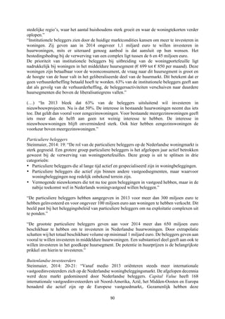 90	
	
stedelijke regio’s, waar het aantal huishoudens sterk groeit en waar de woningtekorten verder
oplopen.”
“Institutionele beleggers zien door de huidige marktcondities kansen om meer te investeren in
woningen. Zij geven aan in 2014 ongeveer 1,1 miljard euro te willen investeren in
huurwoningen, mits er uiteraard genoeg aanbod is dat aansluit op hun wensen. Het
bestedingsbedrag bij de verwerving van een complex ligt tussen de 6 en 45 miljoen euro.
De prioriteit van institutionele beleggers bij uitbreiding van de woningportefeuille ligt
nadrukkelijk bij woningen in het middeldure huursegment (€ 699 tot € 850 per maand). Deze
woningen zijn betaalbaar voor de woonconsument, de vraag naar dit huursegment is groot en
de hoogte van de huur valt in het geliberaliseerde deel van de huurmarkt. Dit betekent dat er
geen verhuurderheffing betaald hoeft te worden. 63% van de institutionele beleggers geeft aan
dat als gevolg van de verhuurderheffing, de beleggersactiviteiten verschuiven naar duurdere
huursegmenten die boven de liberalisatiegrens vallen.”
(…) “In 2013 bleek dat 63% van de beleggers uitsluitend wil investeren in
nieuwbouwprojecten. Nu is dat 50%. De interesse in bestaande huurwoningen neemt dus iets
toe. Dat geldt dan vooral voor eengezinswoningen. Voor bestaande meergezinswoningen geeft
iets meer dan de helft aan geen tot weinig interesse te hebben. De interesse in
nieuwbouwwoningen blijft onverminderd sterk. Ook hier hebben eengezinswoningen de
voorkeur boven meergezinswoningen.”
Particuliere beleggers
Steinmaier, 2014: 19: “De rol van de particuliere beleggers op de Nederlandse woningmarkt is
sterk gegroeid. Een grotere groep particuliere beleggers is het afgelopen jaar actief betrokken
geweest bij de verwerving van woningportefeuilles. Deze groep is uit te splitsen in drie
categorieën:
• Particuliere beleggers die al lange tijd actief en gespecialiseerd zijn in woningbeleggingen.
• Particuliere beleggers die actief zijn binnen andere vastgoedsegmenten, maar waarvoor
woningbeleggingen nog redelijk onbekend terrein zijn.
• Vermogende nieuwkomers die tot nu toe geen beleggingen in vastgoed hebben, maar in de
nabije toekomst wel in Nederlands woningvastgoed willen beleggen.”
“De particuliere beleggers hebben aangegeven in 2013 voor meer dan 300 miljoen euro te
hebben geïnvesteerd en voor ongeveer 100 miljoen euro aan woningen te hebben verkocht. Dit
beeld past bij het beleggingsbeleid van particuliere beleggers om na exploitatie complexen uit
te ponden.”
“De grootste particuliere beleggers geven aan voor 2014 meer dan 650 miljoen euro
beschikbaar te hebben om te investeren in Nederlandse huurwoningen. Door extrapolatie
schatten wij het totaal beschikbare volume op minimaal 1 miljard euro. De beleggers geven aan
vooral te willen investeren in middeldure huurwoningen. Een substantieel deel geeft aan ook te
willen investeren in het goedkope huursegment. De potentie in huurprijzen is de belangrijkste
prikkel om hierin te investeren.”
Buitenlandse investeerders
Steinmaier, 2014: 20-21: “Vanaf medio 2013 oriënteren steeds meer internationale
vastgoedinvesteerders zich op de Nederlandse woningbeleggingsmarkt. De afgelopen decennia
werd deze markt gedomineerd door Nederlandse beleggers. Capital Value heeft 168
internationale vastgoedinvesteerders uit Noord-Amerika, Azië, het Midden-Oosten en Europa
benaderd die actief zijn op de Europese vastgoedmarkt,. Gezamenlijk hebben deze
 