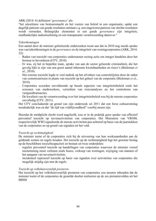 94	
	
ARK (2014: 6) definieert ‘governance’ als:
“het uitoefenen van bestuursmacht en het voeren van beleid in een organisatie, opdat een
degelijk patroon van goede resultaten ontstaat c.q. een ongewenst patroon van slechte resultaten
wordt vermeden. Belangrijke elementen in een goede governance zijn integriteit,
onafhankelijke taakuitoefening en een transparante verantwoording daarover.”
Tekortkomingen
Een aantal door de minister geïnitieerde onderzoeken toont aan dat in 2010 nog steeds sprake
was van tekortkomingen in de governance en de integriteit van woningcorporaties (ARK, 2014:
22):
- Raden van toezicht van corporaties ondernamen weinig actie om integer handelen door het
bestuur te bevorderen (CFV, 2010).
- Er was, zij het in beperkte mate, sprake van aan de sector gelieerde criminaliteit, die het
gevolg lijkt te zijn van een groot aantal inherente kwetsbaarheden en risico’s (Bieleman et
al., 2010).
- Het externe toezicht legde te veel nadruk op het afvinken van controlelijsten door de raden
van commissarissen in plaats van toezicht op het geheel van de corporatie (Bieleman et al.,
2010).
- Corporaties scoorden onvoldoende op basale aspecten van integriteitsbeleid zoals het
screenen van medewerkers, verrichten van risicoanalyses en het controleren van
vastgoedtransacties.
- De kwaliteit van de verantwoording over het integriteitsbeleid was bij de meeste corporaties
onvolledig (CFV, 2011).
Het CFV concludeerde op grond van zijn onderzoek uit 2011 dat een forse cultuuromslag
noodzakelijk was en dat “de tijd van vrijblijvendheid” voorbij moest zijn.
Doordat de meldplicht slecht werd nageleefd, was er in de praktijk geen sprake van effectief
preventief toezicht op nevenactiviteiten van corporaties. Het Ministerie van VROM,
respectievelijk WWI signaleerde de meeste activiteiten pas achteraf op basis van de jaarstukken
van de corporaties en op grond van signalen uit het veld.
Toezicht op rechtmatigheid
De minister toetst of de corporaties zich bij de uitvoering van hun werkzaamheden aan de
geldende wetten en regels houden. Het toezicht op de rechtmatigheid legt het grootste beslag
op de beschikbare toezichtcapaciteit en bestaat uit twee onderdelen:
- regulier preventief toezicht op handelingen van corporaties waarvoor de minister vooraf
toestemming moet verlenen zoals fusies, verkoop van woningen, wijziging van statuten of
het aangaan van nevenactiviteiten;
- incidenteel repressief toezicht op basis van signalen over activiteiten van corporaties die
mogelijk strijdig zijn met de regels.
Toezicht op volkshuisvestelijk presteren
Het toezicht op het volkshuisvestelijk presteren van corporaties zou moeten inhouden dat de
minister toetst of de corporaties de gestelde doelen realiseren op de zes prestatievelden uit het
BBSH.
 