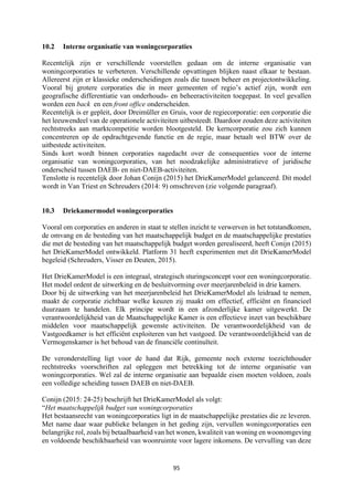 95	
	
10.2 Interne organisatie van woningcorporaties
Recentelijk zijn er verschillende voorstellen gedaan om de interne organisatie van
woningcorporaties te verbeteren. Verschillende opvattingen blijken naast elkaar te bestaan.
Allereerst zijn er klassieke onderscheidingen zoals die tussen beheer en projectontwikkeling.
Vooral bij grotere corporaties die in meer gemeenten of regio’s actief zijn, wordt een
geografische differentiatie van onderhouds- en beheeractiviteiten toegepast. In veel gevallen
worden een back en een front office onderscheiden.
Recentelijk is er gepleit, door Dreimüller en Gruis, voor de regiecorporatie: een corporatie die
het leeuwendeel van de operationele activiteiten uitbesteedt. Daardoor zouden deze activiteiten
rechtstreeks aan marktcompetitie worden blootgesteld. De kerncorporatie zou zich kunnen
concentreren op de opdrachtgevende functie en de regie, maar betaalt wel BTW over de
uitbestede activiteiten.
Sinds kort wordt binnen corporaties nagedacht over de consequenties voor de interne
organisatie van woningcorporaties, van het noodzakelijke administratieve of juridische
onderscheid tussen DAEB- en niet-DAEB-activiteiten.
Tenslotte is recentelijk door Johan Conijn (2015) het DrieKamerModel gelanceerd. Dit model
wordt in Van Triest en Schreuders (2014: 9) omschreven (zie volgende paragraaf).
10.3 Driekamermodel woningcorporaties
Vooral om corporaties en anderen in staat te stellen inzicht te verwerven in het totstandkomen,
de omvang en de besteding van het maatschappelijk budget en de maatschappelijke prestaties
die met de besteding van het maatschappelijk budget worden gerealiseerd, heeft Conijn (2015)
het DrieKamerModel ontwikkeld. Platform 31 heeft experimenten met dit DrieKamerModel
begeleid (Schreuders, Visser en Deuten, 2015).
Het DrieKamerModel is een integraal, strategisch sturingsconcept voor een woningcorporatie.
Het model ordent de uitwerking en de besluitvorming over meerjarenbeleid in drie kamers.
Door bij de uitwerking van het meerjarenbeleid het DrieKamerModel als leidraad te nemen,
maakt de corporatie zichtbaar welke keuzen zij maakt om effectief, efficiënt en financieel
duurzaam te handelen. Elk principe wordt in een afzonderlijke kamer uitgewerkt. De
verantwoordelijkheid van de Maatschappelijke Kamer is een effectieve inzet van beschikbare
middelen voor maatschappelijk gewenste activiteiten. De verantwoordelijkheid van de
Vastgoedkamer is het efficiënt exploiteren van het vastgoed. De verantwoordelijkheid van de
Vermogenskamer is het behoud van de financiële continuïteit.
De veronderstelling ligt voor de hand dat Rijk, gemeente noch externe toezichthouder
rechtstreeks voorschriften zal opleggen met betrekking tot de interne organisatie van
woningcorporaties. Wel zal de interne organisatie aan bepaalde eisen moeten voldoen, zoals
een volledige scheiding tussen DAEB en niet-DAEB.
Conijn (2015: 24-25) beschrijft het DrieKamerModel als volgt:
“Het maatschappelijk budget van woningcorporaties
Het bestaansrecht van woningcorporaties ligt in de maatschappelijke prestaties die ze leveren.
Met name daar waar publieke belangen in het geding zijn, vervullen woningcorporaties een
belangrijke rol, zoals bij betaalbaarheid van het wonen, kwaliteit van woning en woonomgeving
en voldoende beschikbaarheid van woonruimte voor lagere inkomens. De vervulling van deze
 