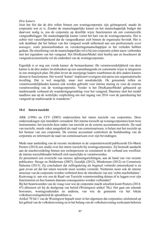 97	
	
Drie kamers
Juist het feit dat de drie rollen binnen een woningcorporatie zijn geïntegreerd, maakt de
corporatie wat ze is. Zonder de maatschappelijke kamer en het maatschappelijk budget dat
daarvoor nodig is, zou de corporatie op dezelfde wijze functioneren als een commerciële
vastgoedbelegger. De maatschappelijk kamer vormt het hart van de woningcorporatie. Het is
echter niet vanzelfsprekend dat de vastgoedkamer zich binnen de organisatie bevindt. Het is
ook denkbaar dat het beheer van het vastgoed wordt uitbesteed aan een professionele asset
manager, zoals pensioenfondsen en verzekeringsmaatschappijen in het verleden hebben
gedaan. De uitoefening van de maatschappelijke rol is bij een corporatie echter nauw verbonden
met het eigendom van het vastgoed. Het DrieKamerModel sluit hierbij aan en beschouwt de
vastgoed-economische rol als onderdeel van de woningcorporatie.
Eigenlijk is er nog een vierde kamer: de bestuurskamer. De verantwoordelijkheid van deze
kamer is de drie andere invalshoeken op een samenhangende en consistente wijze te integreren
in een strategisch plan. Dit plan levert de meerjarige kaders waarbinnen de drie andere kamers
dienen te functioneren. Het woord ‘kamer’ impliceert overigens niet perse een organisatorische
invulling. Dat is wel mogelijk, maar niet noodzakelijk. De genoemde rollen en
verantwoordelijkheden kunnen ook worden gebruikt voor interne sturing en voor de externe
verantwoording van de woningcorporatie. Verder is het DrieKamerModel gebaseerd op
marktwaarde verhuurd als waarderingsgrondslag voor het vastgoed. Daarmee sluit het model
naadloos aan op de wettelijke verplichting om met ingang van 2016 voor de jaarrekening het
vastgoed op marktwaarde te waarderen.”
10.4 Intern toezicht
ARK (1996) en CFV (2003) onderzochten het intern toezicht van corporaties. Deze
onderzoekingen zijn inmiddels verouderd. Het interne toezicht op woningcorporaties kent twee
instrumenten: het toezicht door raden van toezicht en de externe accountantscontrole. De raad
van toezicht, steeds vaker aangeduid als raad van commissarissen, is belast met het toezicht op
het bestuur van een corporatie. De externe accountant controleert de boekhouding van de
corporatie en informeert de raad van commissarissen over zijn bevindingen.
Mede naar aanleiding van de recente incidenten in de corporatiewereld publiceerde Els-Marie
Peeters (2014) een studie over het intern toezicht bij woningcorporaties. Zij besteedt aandacht
aan de machtsverdeling binnen een rechtspersoon en constateert in dit verband een weeffout:
de interne toezichthouder behoeft zich nauwelijks te verantwoorden.
Ze presenteert een overzicht van nieuwe oplossingsrichtingen, aan de hand van vier recente
publicaties: Hooge en Helderman (2007), Goodijk (2012), Minderman (2012) en Commissie
Halsema (2013). Zij concludeert dat zelfregulering als beginsel volstrekt ontoereikend is en
gaat ervan uit dat het intern toezicht moet worden versterkt. Niettemin moet ook de interne
structuur van de corporatie worden verbeterd door de introductie van een ‘echte machtsbalans’.
Kernvraag is: aan wie zou de Raad van Toezicht verantwoording dienen af te leggen over zijn
functioneren en hoe kunnen daaraan consequenties worden verbonden?
Bij het beantwoorden van de vraag voor wie de corporatie macht uitoefent komt Peeters (2014:
47) allereerst uit bij de doelgroep van beleid (Woningwet artikel 70c). Het gaat om zittende
bewoners, woningzoekenden en anderen, van wie de gemeente via het lokale
volkshuisvestingsbeleid de spreekbuis is.
Artikel 70 lid 1 van de Woningwet bepaalt meer in het algemeen dat corporaties uitsluitend op
het gebied van de volkshuisvesting en in het belang van de volkshuisvesting werkzaam behoren
 