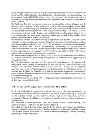 98	
	
te zijn. De gemeente kan de taak van de corporatie ruimer definiëren dan het huisvesten van de
doelgroep. Het lokale volkshuisvestingsbeleid dient richtsnoer te zijn voor de activiteiten van
de corporatie (artikel 11f BBSH). Peeters (2014: 48) concludeert dat de corporatie ook een
dienende rol heeft op de woningmarkt van de lokale gemeenschap, vertegenwoordigd door de
lokale overheid.
De Raad van Toezicht van een corporatie zou verantwoording moeten afleggen aan de
bewoners, andere groepen die zijn aangewezen op de sociale woningmarkt en aan de lokale
overheid. Die verantwoording mag niet vrijblijvend zijn. Peeters (2014: 49) volgt de definitie
van Bovens en Schillemans (2009: 20) van het begrip ‘verantwoording’: “een relatie (…) tussen
een actor en een forum waarbij de actor zich verplicht voelt om informatie en uitleg te geven
over zijn optreden, het forum nader vragen kan stellen, een oordeel uit kan spreken en dit
oordeel consequenties kan hebben voor de actor”.
Om te kunnen spreken van verantwoording als tegenmacht acht Peeters (2014) het kunnen
verbinden van consequenties een essentieel element. Een algemene horizontale verantwoording
is in dit verband ontoereikend. Peeters (2014: 40) introduceert een ‘Verantwoordingsorgaan’
waaraan de Raad van Toezicht verantwoording verschuldigd is en dat over de
vertrouwenssanctie beschikt. Het Verantwoordingsorgaan zou in beginsel de Raad van Toezicht
kunnen wegsturen door het opzeggen van vertrouwen, c.q. zou leden van de RvT niet kunnen
herbenoemen, c.q. kunnen beslissen omtrent benoeming.
Het Verantwoordingsorgaan dient volgens Peeters (2014: 51) geen bestuursmacht te hebben,
en evenmin vetorechten, goedkeuringsbevoegdheden of anderszins medezeggenschap bij
beleidsbeslissingen.
Het Verantwoordingsorgaan dient wel het niet-vrijblijvende kanaal te zijn waarlangs de
doelgroepen, zijnde kortweg de bewoners en de gemeente, invloed kunnen uitoefenen op de
kwaliteit van het intern toezicht. Aldus kan de Raad van Toezicht van de corporatie
gepositioneerd worden als ‘de verlengde arm’ van de doelgroep en de lokale gemeenschap. Ten
opzichte van de Raad van Toezicht vormt het Verantwoordingsorgaan een countervailing
power. Peeters (2014) pleit ervoor dat wordt uitgewerkt hoe de door haar voorgestelde formule
kan worden vormgegeven.
In de praktijk is de lijn van Peeters (2014) niet gevolgd, vermoedelijk door de complexiteit van
de door haar voorgestelde formule.
10.5 Extern toezicht op presteren van corporaties: ARK (2014)
Op 3 juni 2014 bood de Algemene Rekenkamer het rapport ‘Toezicht op presteren van
woningcorporaties’ aan de Tweede Kamer aan. In dit rapport worden wetgeving en organisatie
van het volkshuisvestelijk toezicht beschreven. Daarna volgt een hoofdstuk over governance
en integriteit. Na een hoofdstuk over prestaties en nevenactiviteiten volgen conclusies en
aanbevelingen.
Het financieel toezicht (waarvoor dan het Centraal Fonds Volkshuisvesting CFV
verantwoordelijk is) valt buiten het Rekenkamer-onderzoek.
Het volkshuisvestelijk toezicht is het toezicht dat de minister voor Wonen en Rijksdienst
uitoefent en dat zich richt op de vraag of woningcorporaties erin slagen hun publieke kerntaak
– het bouwen, beheren en verhuren van voldoende betaalbare woningen – effectief, doelmatig,
rechtmatig en integer uit te voeren.
 