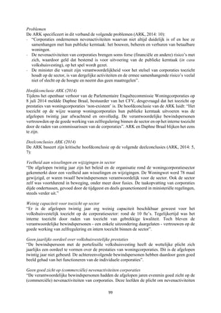 99	
	
Problemen
De ARK specificeert in dit verband de volgende problemen (ARK, 2014: 10):
- “Corporaties ondernemen nevenactiviteiten waarvan niet altijd duidelijk is of en hoe ze
samenhangen met hun publieke kerntaak: het bouwen, beheren en verhuren van betaalbare
woningen.
- De nevenactiviteiten van corporaties brengen soms forse (financiële en andere) risico’s met
zich, waardoor geld dat bestemd is voor uitvoering van de publieke kerntaak (in casu
volkshuisvesting), op het spel wordt gezet.
- De minister die vanuit zijn verantwoordelijkheid voor het stelsel van corporaties toezicht
houdt op de sector, is van dergelijke activiteiten en de ermee samenhangende risico’s veelal
niet of slecht op de hoogte en neemt dus geen maatregelen”.
Hoofdconclusie ARK (2014)
Tijdens het openbaar verhoor van de Parlementaire Enquêtecommissie Woningcorporaties op
8 juli 2014 meldde Daphne Braal, bestuurder van het CFV, desgevraagd dat het toezicht op
prestaties van woningcorporaties ‘non-existent’ is. De hoofdconclusie van de ARK luidt: “Het
toezicht op de wijze waarop woningcorporaties hun publieke kerntaak uitvoeren was de
afgelopen twintig jaar afwachtend en onvolledig. De verantwoordelijke bewindspersonen
vertrouwden op de goede werking van zelfregulering binnen de sector en op het interne toezicht
door de raden van commissarissen van de corporaties”. ARK en Daphne Braal blijken het eens
te zijn.
Deelconclusies ARK (2014)
De ARK baseert zijn kritische hoofdconclusie op de volgende deelconclusies (ARK, 2014: 5,
7):
Veelheid aan wisselingen en wijzigingen in sector
“De afgelopen twintig jaar zijn het beleid en de organisatie rond de woningcorporatiesector
gekenmerkt door een veelheid aan wisselingen en wijzigingen. De Woningwet werd 78 maal
gewijzigd, er waren twaalf bewindspersonen verantwoordelijk voor de sector. Ook de sector
zelf was voortdurend in beweging, onder meer door fusies. De taakopvatting van corporaties
dijde ondertussen, gevoed door de tijdgeest en deels gesanctioneerd in ministeriële regelingen,
steeds verder uit.”
Weinig capaciteit voor toezicht op sector
“Er is de afgelopen twintig jaar erg weinig capaciteit beschikbaar geweest voor het
volkshuisvestelijk toezicht op de corporatiesector: rond de 10 fte’s. Tegelijkertijd was het
interne toezicht door raden van toezicht van gebrekkige kwaliteit. Toch bleven de
verantwoordelijke bewindspersonen - een enkele uitzondering daargelaten - vertrouwen op de
goede werking van zelfregulering en intern toezicht binnen de sector”.
Geen jaarlijks oordeel over volkshuisvestelijke prestaties
“De bewindspersoon met de portefeuille volkshuisvesting heeft de wettelijke plicht zich
jaarlijks een oordeel te vormen over de prestaties van woningcorporaties. Dit is de afgelopen
twintig jaar niet gebeurd. De achtereenvolgende bewindspersonen hebben daardoor geen goed
beeld gehad van het functioneren van de individuele corporaties”.
Geen goed zicht op (commerciële) nevenactiviteiten corporaties
“De verantwoordelijke bewindspersonen hadden de afgelopen jaren evenmin goed zicht op de
(commerciële) nevenactiviteiten van corporaties. Deze leefden de plicht om nevenactiviteiten
 