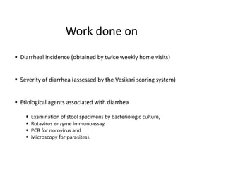 Work done on
 Diarrheal incidence (obtained by twice weekly home visits)
 Severity of diarrhea (assessed by the Vesikari scoring system)
 Etiological agents associated with diarrhea
 Examination of stool specimens by bacteriologic culture,
 Rotavirus enzyme immunoassay,
 PCR for norovirus and
 Microscopy for parasites).
 
