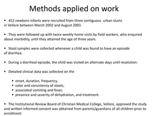 Methods applied on work
 452 newborn infants were recruited from three contiguous urban slums
in Vellore between March 2002 and August 2003.
 They were followed up with twice weekly home visits by field workers, who enquired
about morbidity, until they attained the age of three years.
 Stool samples were collected whenever a child was found to have an episode
of diarrhea.
 During a diarrheal episode, the child was visited on alternate days until resolution.
 Detailed clinical data was collected on the
 onset, duration, frequency,
 color and consistency of stools,
 associated vomiting and fever,
 presence and severity of dehydration, and treatment.
 The Institutional Review Board of Christian Medical College, Vellore, approved the study
and written informed consent was obtained from parents/guardians of all children prior to
enrollment
 