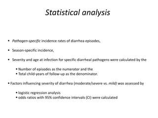 Statistical analysis
 Pathogen-specific incidence rates of diarrhea episodes,
 Season-specific incidence,
 Severity and age at infection for specific diarrheal pathogens were calculated by the
 Number of episodes as the numerator and the
 Total child-years of follow-up as the denominator.
 Factors influencing severity of diarrhea (moderate/severe vs. mild) was assessed by
 logistic regression analysis
 odds ratios with 95% confidence intervals (CI) were calculated
 