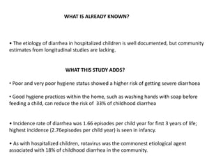 WHAT IS ALREADY KNOWN?
• The etiology of diarrhea in hospitalized children is well documented, but community
estimates from longitudinal studies are lacking.
WHAT THIS STUDY ADDS?
• Poor and very poor hygiene status showed a higher risk of getting severe diarrhoea
• Good hygiene practices within the home, such as washing hands with soap before
feeding a child, can reduce the risk of 33% of childhood diarrhea
• Incidence rate of diarrhea was 1.66 episodes per child year for first 3 years of life;
highest incidence (2.76episodes per child year) is seen in infancy.
• As with hospitalized children, rotavirus was the commonest etiological agent
associated with 18% of childhood diarrhea in the community.
 