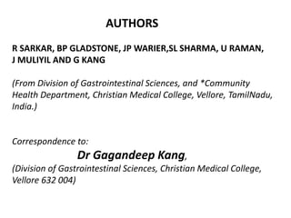 AUTHORS
R SARKAR, BP GLADSTONE, JP WARIER,SL SHARMA, U RAMAN,
J MULIYIL AND G KANG
(From Division of Gastrointestinal Sciences, and *Community
Health Department, Christian Medical College, Vellore, TamilNadu,
India.)
Correspondence to:
Dr Gagandeep Kang,
(Division of Gastrointestinal Sciences, Christian Medical College,
Vellore 632 004)
 