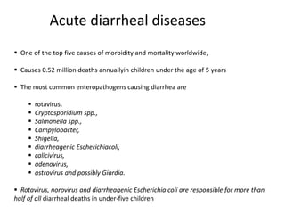 Acute diarrheal diseases
 One of the top five causes of morbidity and mortality worldwide,
 Causes 0.52 million deaths annuallyin children under the age of 5 years
 The most common enteropathogens causing diarrhea are
 rotavirus,
 Cryptosporidium spp.,
 Salmonella spp.,
 Campylobacter,
 Shigella,
 diarrheagenic Escherichiacoli,
 calicivirus,
 adenovirus,
 astrovirus and possibly Giardia.
 Rotavirus, norovirus and diarrheagenic Escherichia coli are responsible for more than
half of all diarrheal deaths in under-five children
 