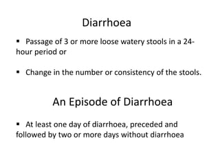 Diarrhoea
 Passage of 3 or more loose watery stools in a 24-
hour period or
 Change in the number or consistency of the stools.
An Episode of Diarrhoea
 At least one day of diarrhoea, preceded and
followed by two or more days without diarrhoea
 