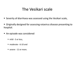 The Vesikari scale
 Severity of diarrhoea was assessed using the Vesikari scale,
 Originally designed for assessing rotavirus disease presenting to
hospital.
 An episode was considered
 mild - 5 or less,
 moderate - 6-10 and
 severe - 11 or more.
 