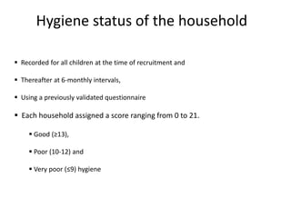 Hygiene status of the household
 Recorded for all children at the time of recruitment and
 Thereafter at 6-monthly intervals,
 Using a previously validated questionnaire
 Each household assigned a score ranging from 0 to 21.
 Good (≥13),
 Poor (10-12) and
 Very poor (≤9) hygiene
 