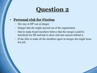 Question 2
• Personal risk for Fiorina
– Her stay at HP was at danger.
– Danger that she might ejected out of the organization
– Had to make board members believe that the merger could be
beneficial for HP and had to show relevant reasons behind it.
– If she fails to make all the members agree in merger she might loose
her job.
 