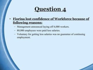Question 4
• Fiorina lost confidence of Workforce because of
following reasons:
– Management announced laying off 6,000 workers.
– 80,000 employees were paid less salaries.
– Voluntary for getting less salaries was no guarantee of continuing
employment.
 