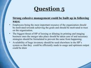 Question 5
Strong cohesive management could be built up in following
ways:
• Employees being the most important resource of the organization should
be motivated towards achieving the goals and should be motivated to trust
on the organization.
• The biggest threat of HP of loosing or diluting its printing and imaging
business ones the merger take place should be taken care of and necessary
strategies should be formulated to prevent the same from happening.
• Availability of huge inventory should be used elsewhere in the HP’s
system so that they could be efficiently made to usage and optimum output
could be draw
 