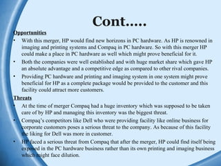 Cont…..
Opportunities
• With this merger, HP would find new horizons in PC hardware. As HP is renowned in
imaging and printing systems and Compaq in PC hardware. So with this merger HP
could make a place in PC hardware as well which might prove beneficial for it.
• Both the companies were well established and with huge market share which gave HP
an absolute advantage and a competitive edge as compared to other rival companies.
• Providing PC hardware and printing and imaging system in one system might prove
beneficial for HP as a complete package would be provided to the customer and this
facility could attract more customers.
Threats
• At the time of merger Compaq had a huge inventory which was supposed to be taken
care of by HP and managing this inventory was the biggest threat.
• Compaq’s competitors like Dell who were providing facility like online business for
corporate customers poses a serious threat to the company. As because of this facility
the liking for Dell was more in customer.
• HP faced a serious threat from Compaq that after the merger, HP could find itself being
exposed in the PC hardware business rather than its own printing and imaging business
which might face dilution.
 