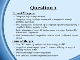 Question 1
• Pros of Mergers:
– Compaq’s huge storage business
– Compaq’s strong Himilaya servers which was popular amongst
corporate customers.
– Deal could double the size of Hp’s computer-repair business moving to
roughly $1 billion annually profits
– Better advantage of powerful Itanium micro processors developed by
Hp and Intel Corporation
– Both firm maintained competitive situation which could result in cost
saving
• Cons of Merger:
– New CEO would try to figure out fresh strategy for HP.
– Acquisition would expose Hp as PC business, diluting earnings of
printing business of HP
– Difficult to merge such two large firms
– Both firms had different organizational cultures
 