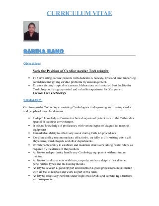 CURRICULUM VITAE
SABIHA BANO
Objective:
Seek the Position of Cardiovascular Technologist
• To Serve ailing cardiac patients with dedication, honesty, love and care. Imparting
confidence in fighting cardiac problems by encouragement.
• To work for any hospital or a research laboratory with a state-of-art facility for
Cardiology, utilizing my varied and valuable experience for 3 ½ years in
Cardiac Care Technology.
SUMMARY:
Cardio-vascular Technologist assisting Cardiologists in diagnosing and treating cardiac
and peripheral vascular diseases.
• In-depth knowledge of current technical aspects of patient care in the Cath and/or
Special Procedures environment.
• Profound knowledge of proficiency with various types of diagnostic imaging
equipment.
• Remarkable ability to effectively assist during Cath lab procedures.
• Excellent ability to communicate effectively, verbally and in writing with staff,
Physicians, Cardiologists and other departments.
• Unmatchable ability to establish and maintain effective working relationships as
required by the duties of the position.
• Ability to independently handle any Cardiology equipment with minimum
training.
• Ability to handle patients with love, empathy and care despite their diverse
personalities types and fluctuating moods.
• Ability to develop a good rapport and maintain a good professional relationship
with all the colleagues and work as part of the team.
• Ability to effectively perform under high stress levels and demanding situations
with composure.
 