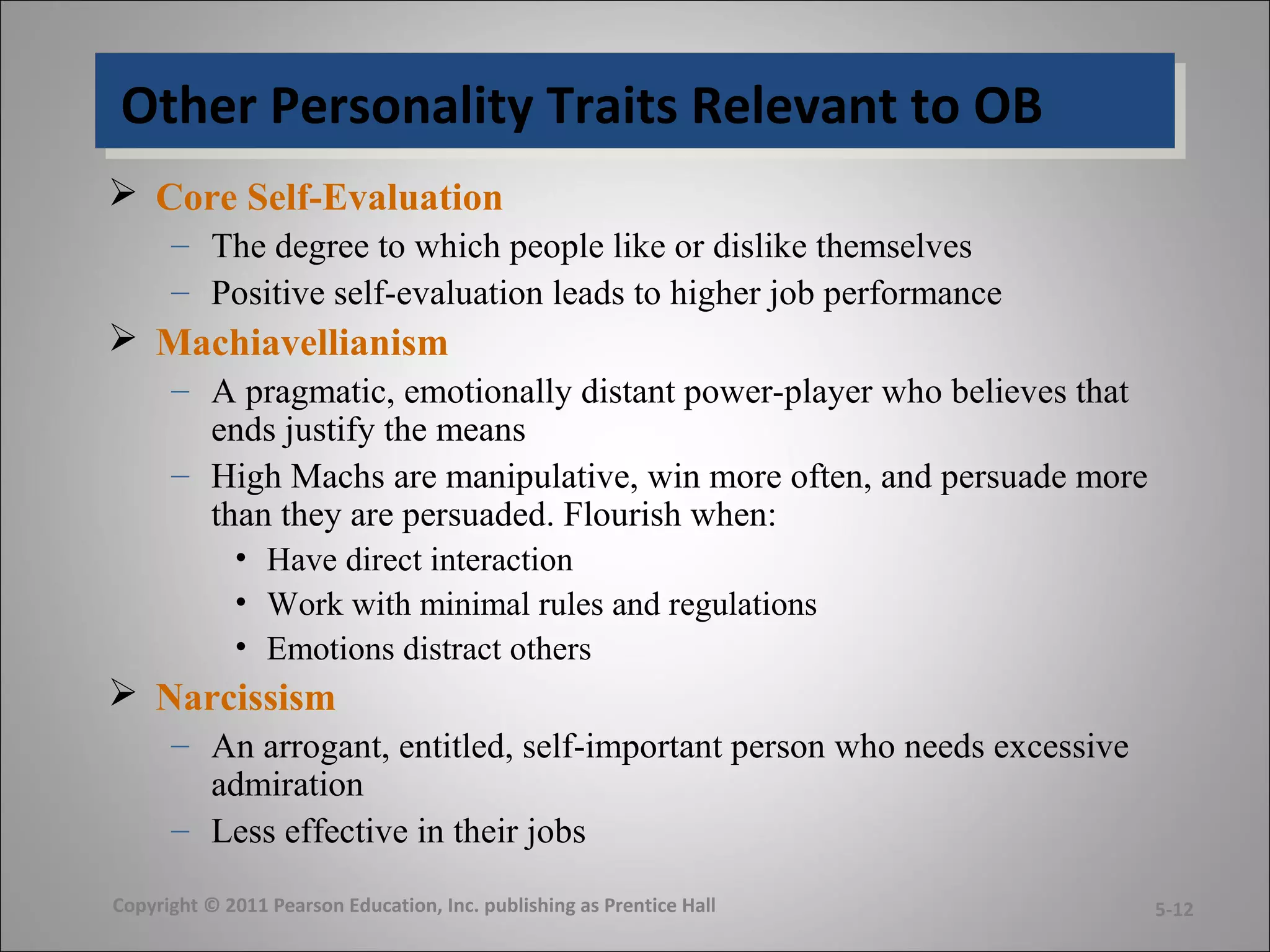 Other Personality Traits Relevant to OBOther Personality Traits Relevant to OB
 Core Self-Evaluation
– The degree to which people like or dislike themselves
– Positive self-evaluation leads to higher job performance
 Machiavellianism
– A pragmatic, emotionally distant power-player who believes that
ends justify the means
– High Machs are manipulative, win more often, and persuade more
than they are persuaded. Flourish when:
• Have direct interaction
• Work with minimal rules and regulations
• Emotions distract others
 Narcissism
– An arrogant, entitled, self-important person who needs excessive
admiration
– Less effective in their jobs
Copyright © 2011 Pearson Education, Inc. publishing as Prentice Hall 5-12
 