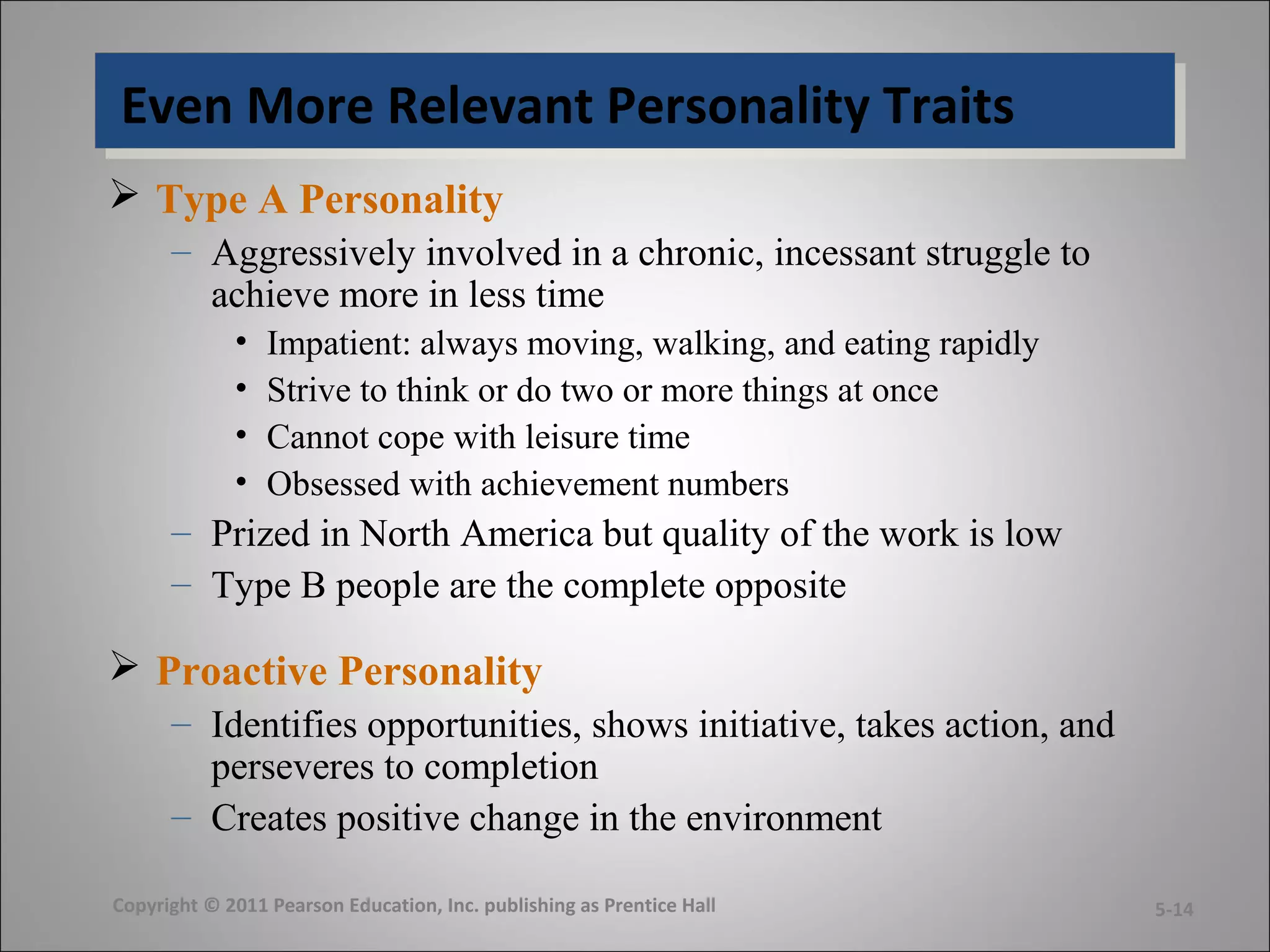 Even More Relevant Personality TraitsEven More Relevant Personality Traits
 Type A Personality
– Aggressively involved in a chronic, incessant struggle to
achieve more in less time
• Impatient: always moving, walking, and eating rapidly
• Strive to think or do two or more things at once
• Cannot cope with leisure time
• Obsessed with achievement numbers
– Prized in North America but quality of the work is low
– Type B people are the complete opposite
 Proactive Personality
– Identifies opportunities, shows initiative, takes action, and
perseveres to completion
– Creates positive change in the environment
Copyright © 2011 Pearson Education, Inc. publishing as Prentice Hall 5-14
 